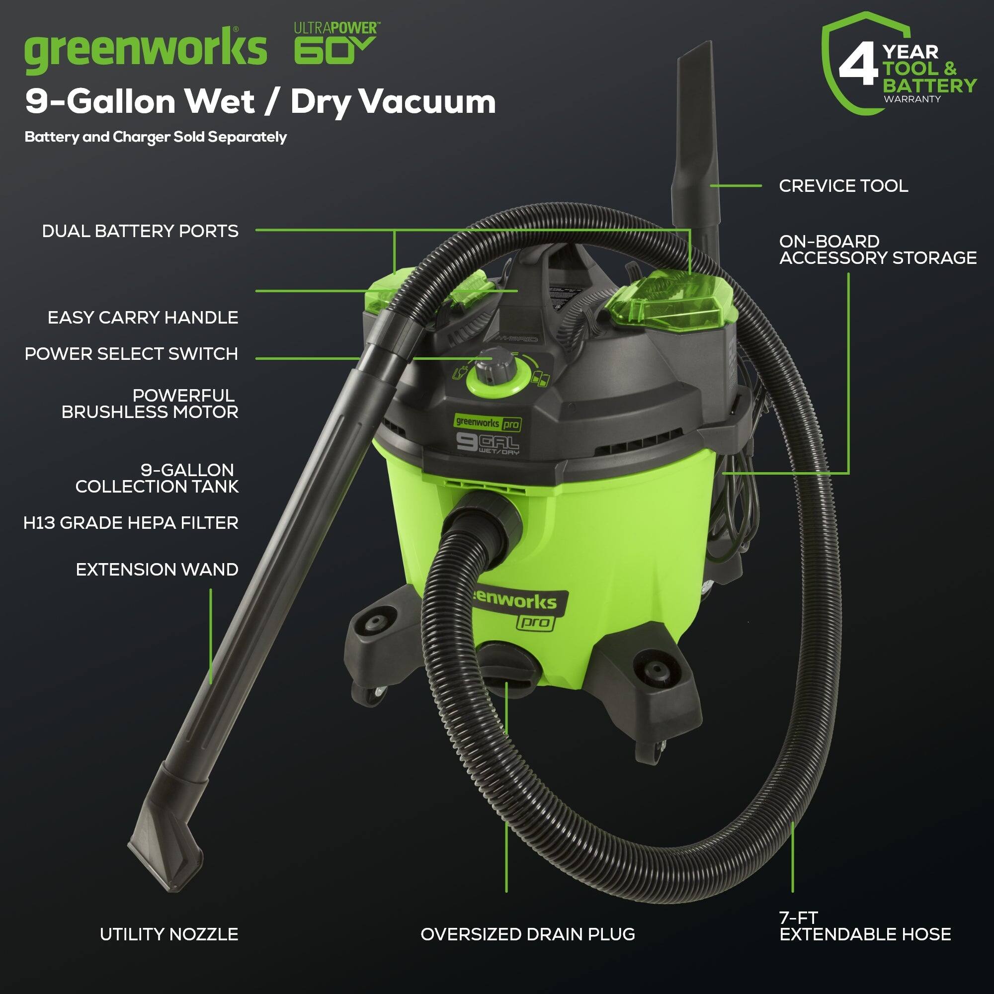 ULTRAPOWER greenworks 60 9-Gallon Wet / Dry Vacuum Battery and Charger Sold Separately YEAR 4 TOOL & BATTERY WARRANTY CREVICE TOOL DUAL BATTERY PORTS ON-BOARD ACCESSORY STORAGE EASY CARRY HANDLE POWER SELECT SWITCH POWERFUL BRUSHLESS MOTOR 9-GALLON COLLECTION TANK 9 H13 GRADE HEPA FILTER EXTENSION WAND UTILITY NOZZLE OVERSIZED DRAIN PLUG 7-FT EXTENDABLE HOSE