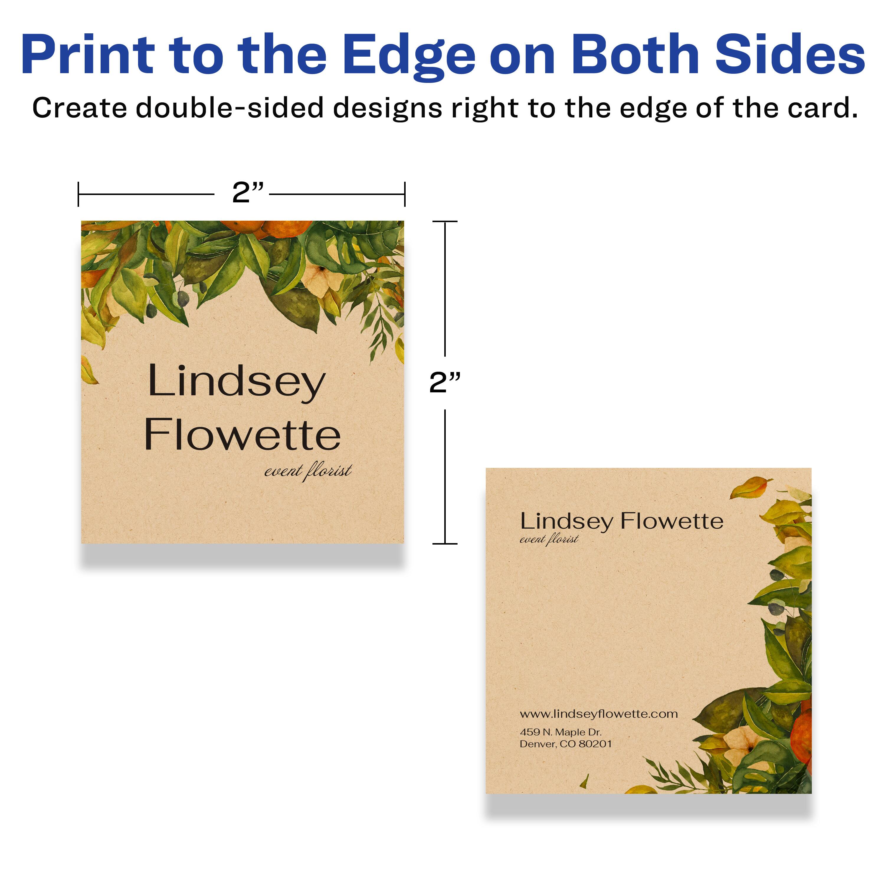 Print to the Edge on Both Sides  
Create double-sided designs right to the edge of the card.

2"  
Lindsey Flowette  
event florist  

2"  
Lindsey Flowette  
event florist  

www.lindseyflowette.com  
450 N Maple Dr.  
Denver, CO 80201
