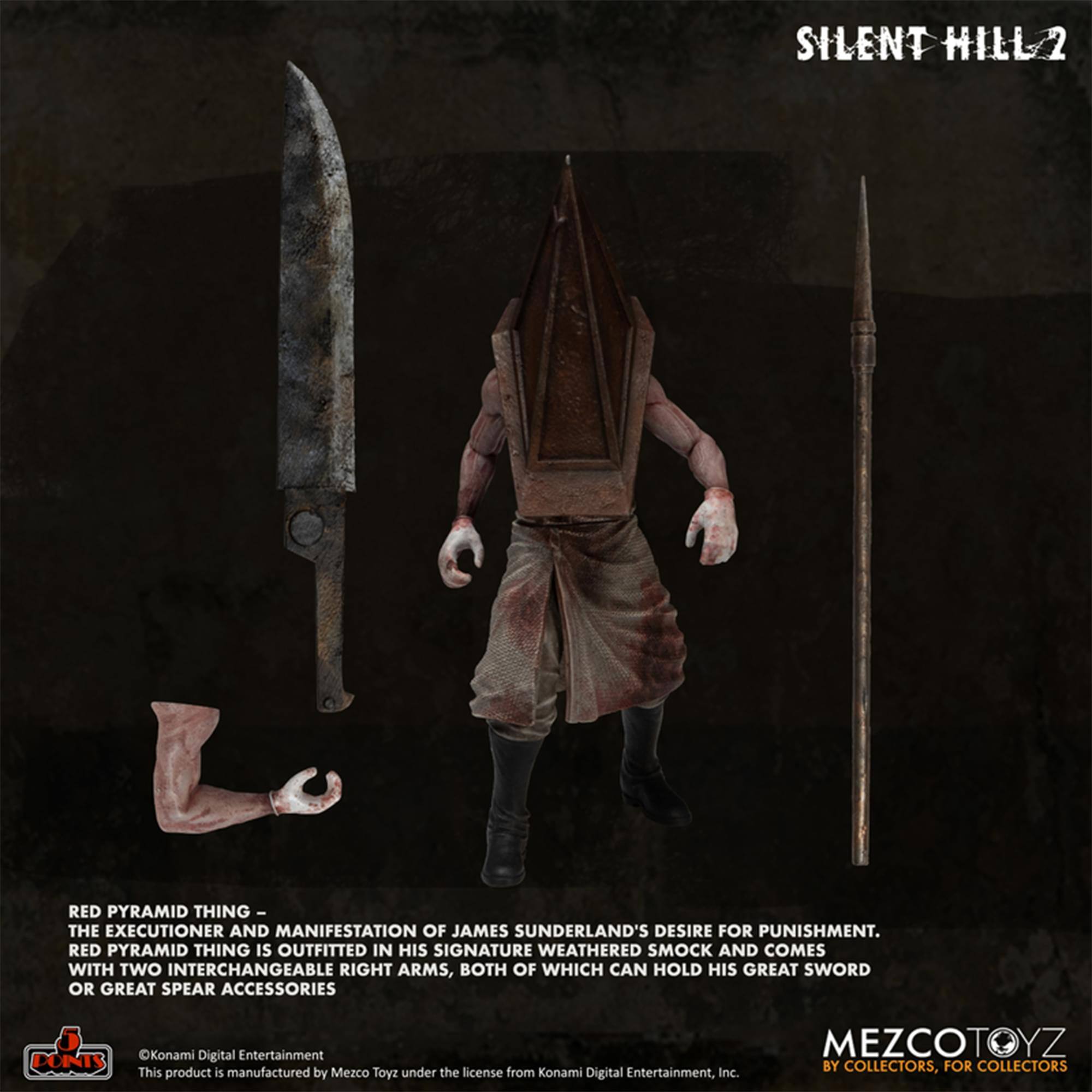 SILENT HILL 2

RED PYRAMID THING - THE EXECUTIONER AND MANIFESTATION OF JAMES SUNDERLAND'S DESIRE FOR PUNISHMENT. RED PYRAMID THING IS OUTFITTED IN HIS SIGNATURE WEATHERED SMOCK AND COMES WITH TWO INTERCHANGEABLE RIGHT ARMS, BOTH OF WHICH CAN HOLD HIS GREAT SWORD OR GREAT SPEAR ACCESSORIES

Konami Digital Entertainment

This product is manufactured by Mezco Toyz under the license from Konami Digital Entertainment, Inc.

MEZCOTOYZ BY COLLECTORS, FOR COLLECTORS
