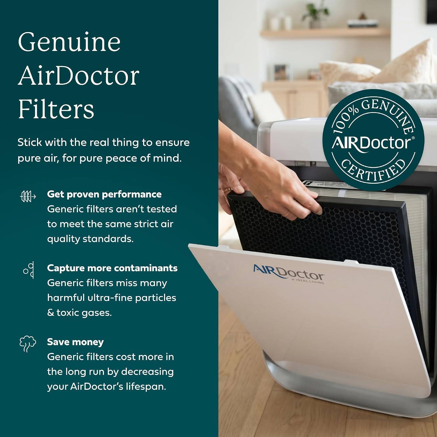 Genuine AirDoctor Filters

Stick with the real thing to ensure pure air, for pure peace of mind.

- Get proven performance
  Generic filters aren't tested to meet the same strict air quality standards.

- Capture more contaminants
  Generic filters miss many harmful ultra-fine particles & toxic gases.

- Save money
  Generic filters cost more in the long run by decreasing your AirDoctor's lifespan.

100% AIRDoctor GENUINE CERTIFIED AIRDoctor IDEAL LIVING