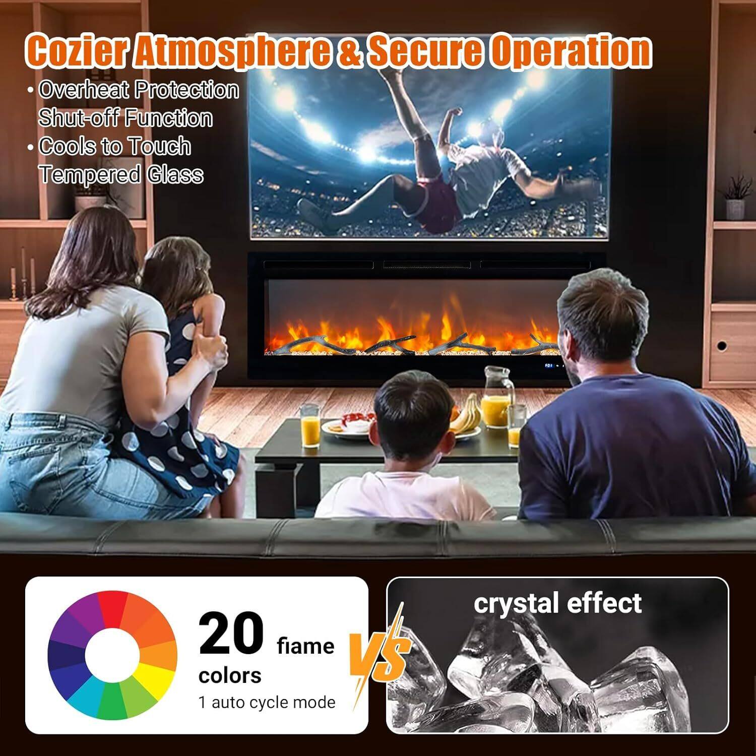 Cozier Atmosphere & Secure Operation  
- Overheat Protection  
- Shut-off Function  
- Cools to Touch  
- Tempered Glass  

20 fiame colors  
1 auto cycle mode  

crystal effect