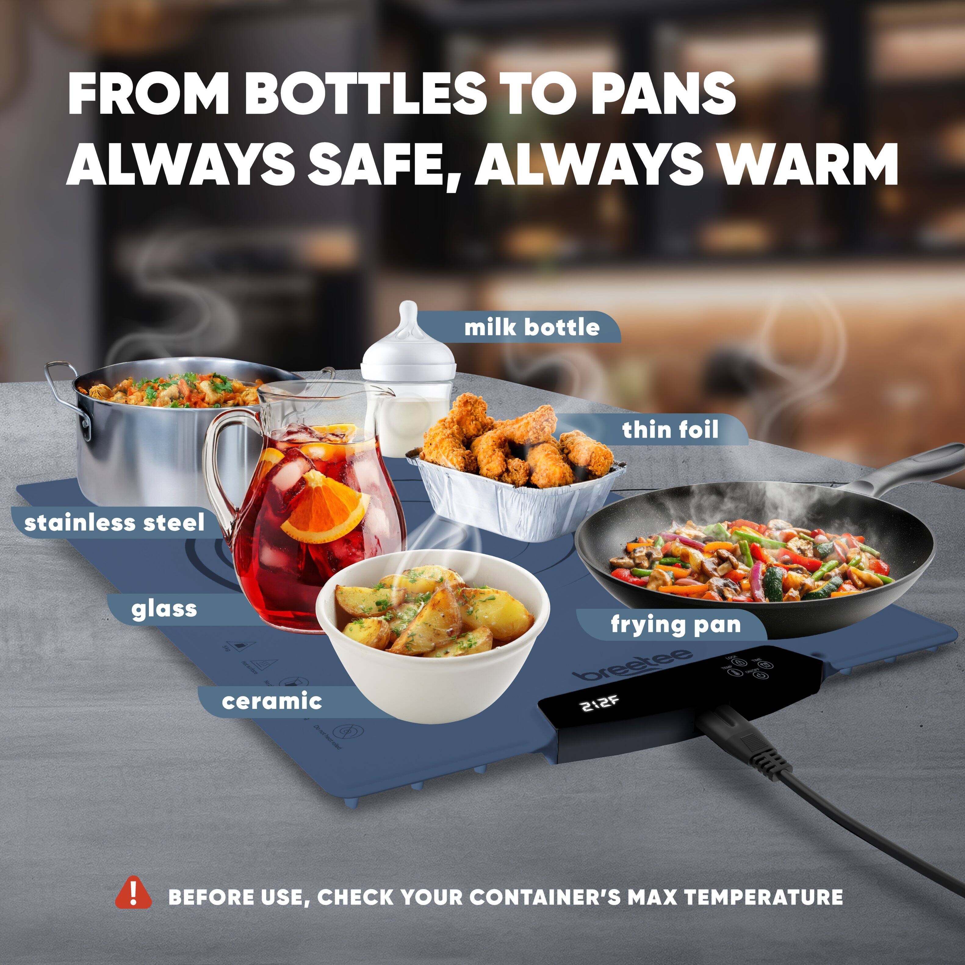 FROM BOTTLES TO PANS  
ALWAYS SAFE, ALWAYS WARM

- milk bottle
- thin foil
- stainless steel
- glass
- ceramic
- frying pan

BEFORE USE, CHECK YOUR CONTAINER'S MAX TEMPERATURE