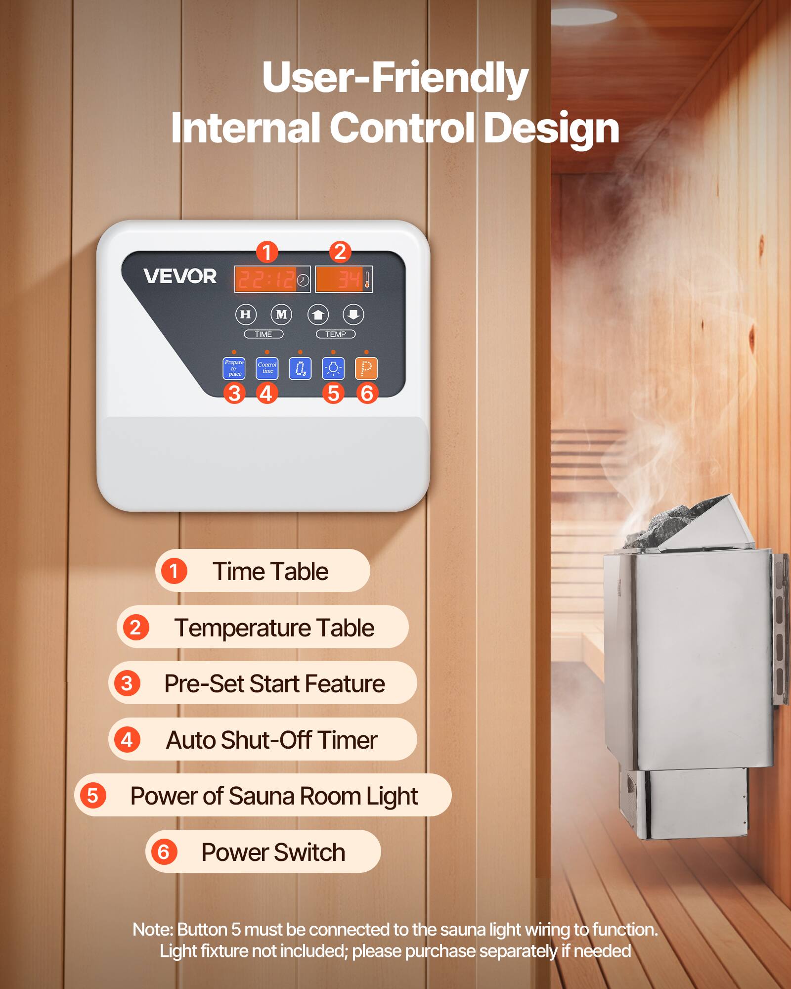 User-Friendly Internal Control Design

1. VEVOR 22:12
2. 34
3. H
4. M
5. TIME
6. TEMP
7. Propers L' place 3
8. Commal = 4
9. 5
10. 6
11. 1
12. Time Table
13. 2 Temperature Table
14. 3 Pre-Set Start Feature
15. 4 Auto Shut-Off Timer
16. 5 Power of Sauna Room Light
17. 6 Power Switch

Note: Button 5 must be connected to the sauna light wiring to function. Light fixture not included; please purchase separately if needed