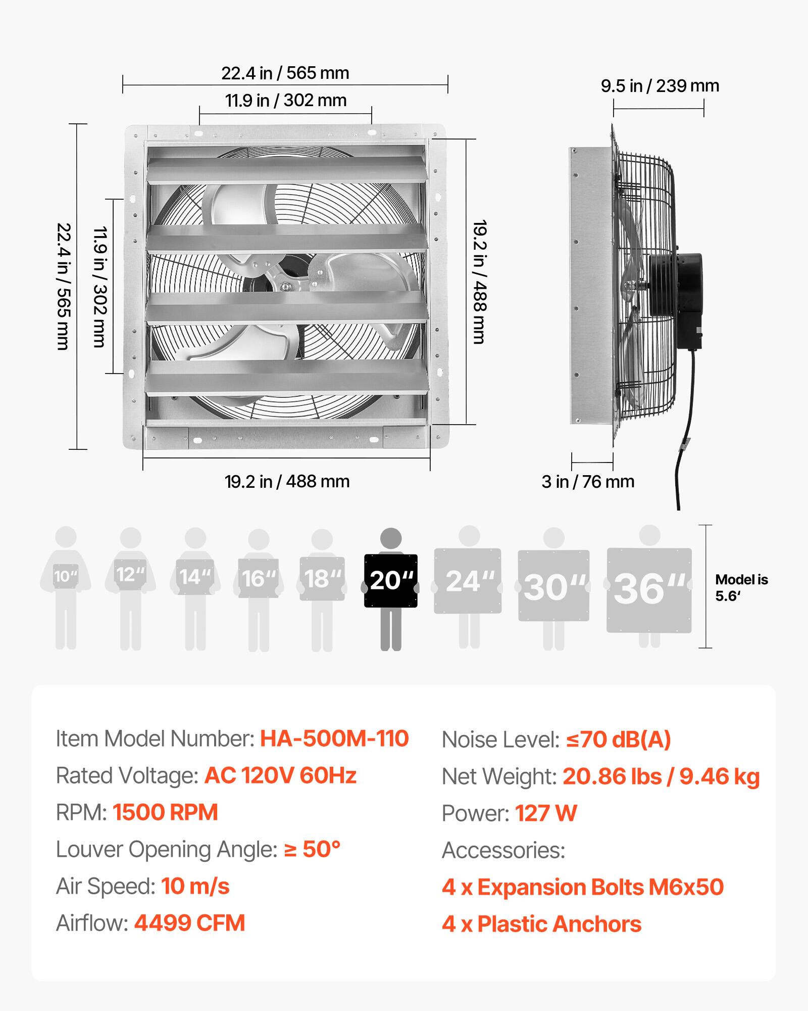 22.4 in / 565 mm  
11.9 in / 302 mm  
9.5 in / 239 mm  
19.2 in / 488 mm  
3 in / 76 mm  

10" 12" 14" 16" 18" 20" 24" 30" 36"  
Model is 5.6'  

Item Model Number: HA-500M-110  
Noise Level: ≤70 dB(A)  
Rated Voltage: AC 120V 60Hz  
Net Weight: 20.86 lbs / 9.46 kg  
RPM: 1500 RPM  
Power: 127 W  
Louder Opening Angle: ≥ 50°  
Air Speed: 10 m/s  
Airflow: 4499 CFM  

Accessories:  
4 x Expansion Bolts M6x50  
4 x Plastic Anchors