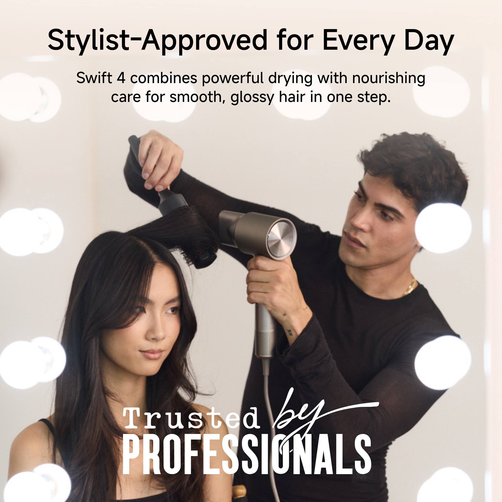 Stylist-Approved for Every Day

Swift 4 combines powerful drying with nourishing care for smooth, glossy hair in one step.

Trusted by PROFESSIONALS