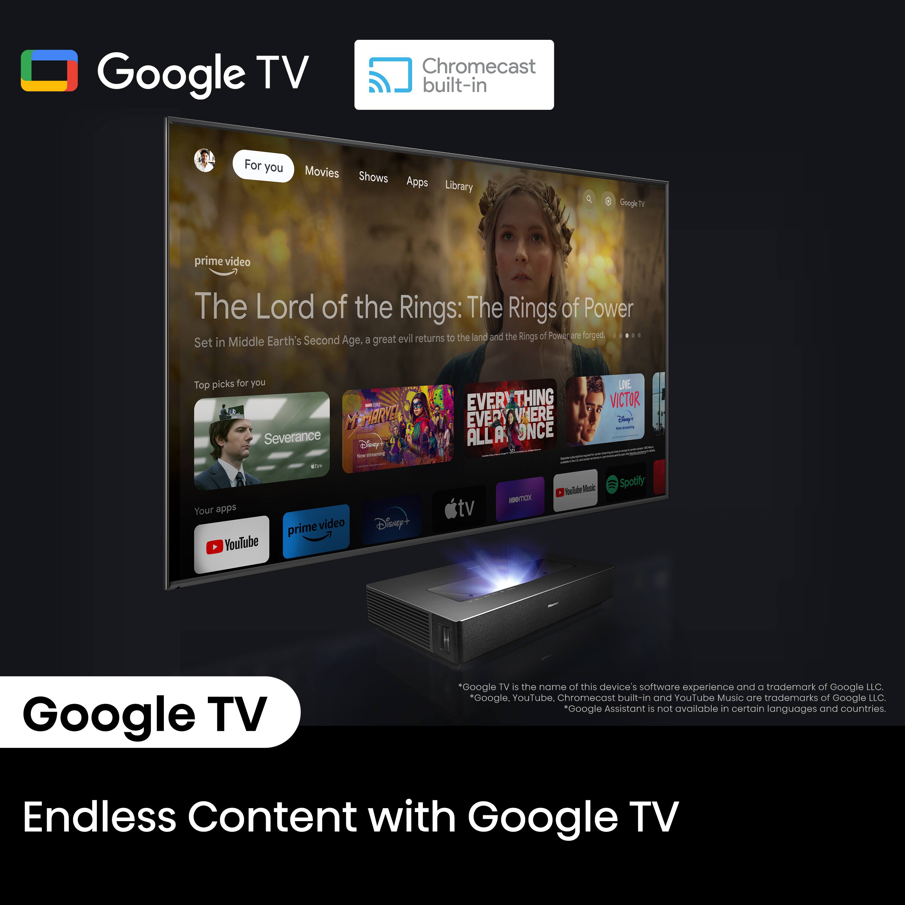 Google TV Chromecast built-in For you Movies Shows Apps Library Google TV prime video The Lord of the Rings: The Rings of Power evil returns to the land and the Rings of Power are forged. Set in Middle Earth's Second Age. A great top picks for you. Memarte Severance Tisey EVERYTHING EVERYWHERE ALL IN ONCE. YOUR APPS YouTube, Prime Video, Disney+, TV, and more. All on one device. Google TV is the name of this device's software experience and trademark of Google LLC. Google, YouTube, Chromecast built-in, and YouTube Music are trademarks of Google LLC. Google Assistant is not available in certain languages and countries. Endless Content with Google TV.