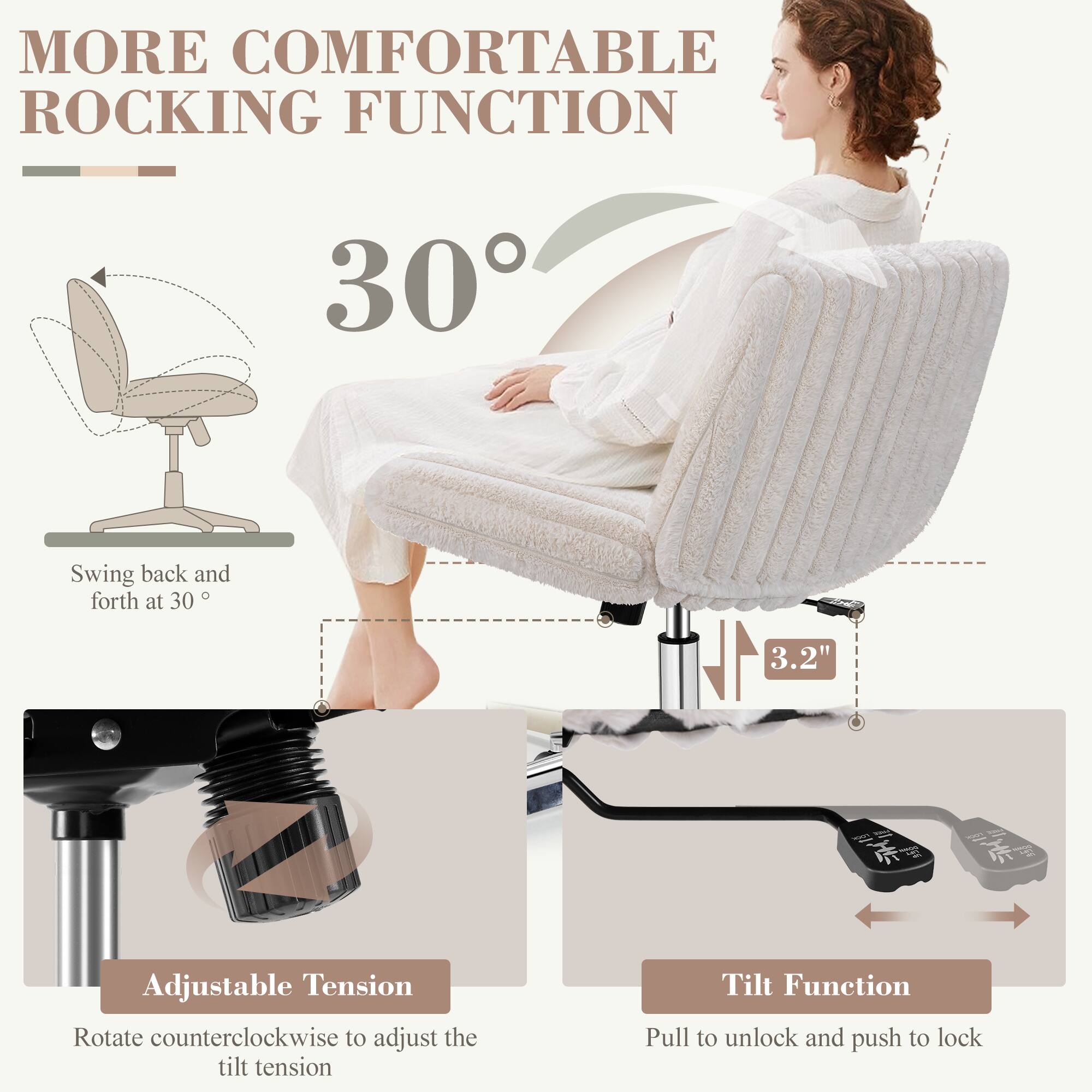 MORE COMFORTABLE ROCKING FUNCTION

30°

Swing back and forth at 30°

3.2"

Adjustable Tension
Rotate counterclockwise to adjust the tilt tension

Tilt Function
Pull to unlock and push to lock