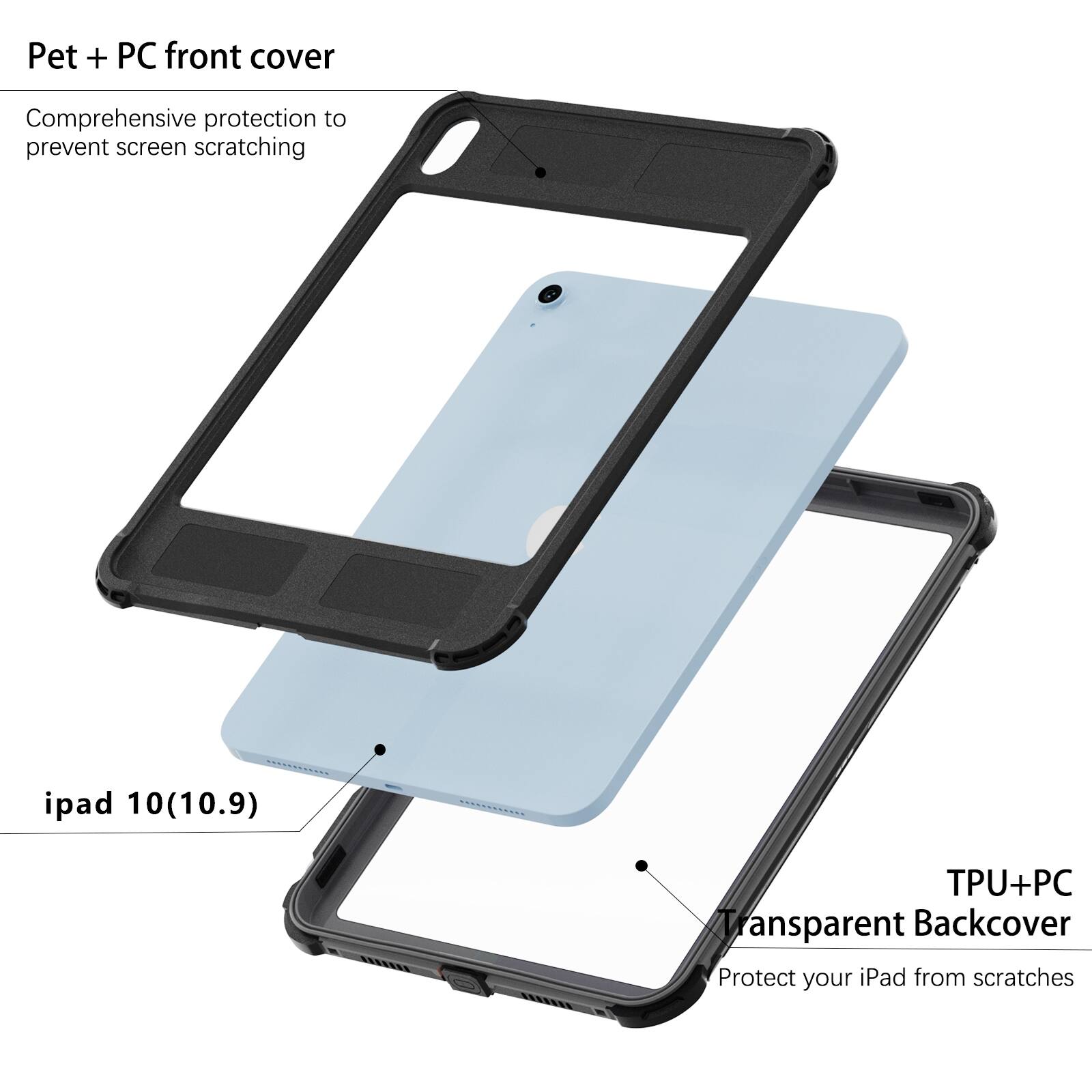 Pet + PC front cover  
Comprehensive protection to prevent screen scratching  

ipad 10(10.9)  

TPU+PC Transparent Backcover  
Protect your iPad from scratches