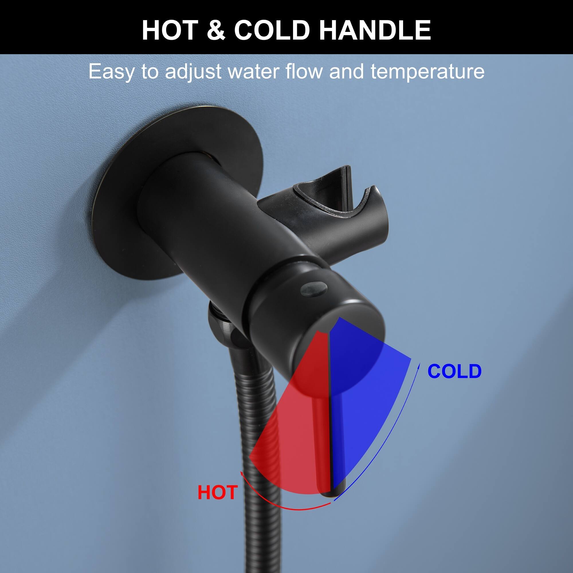 HOT & COLD HANDLE  
Easy to adjust water flow and temperature
