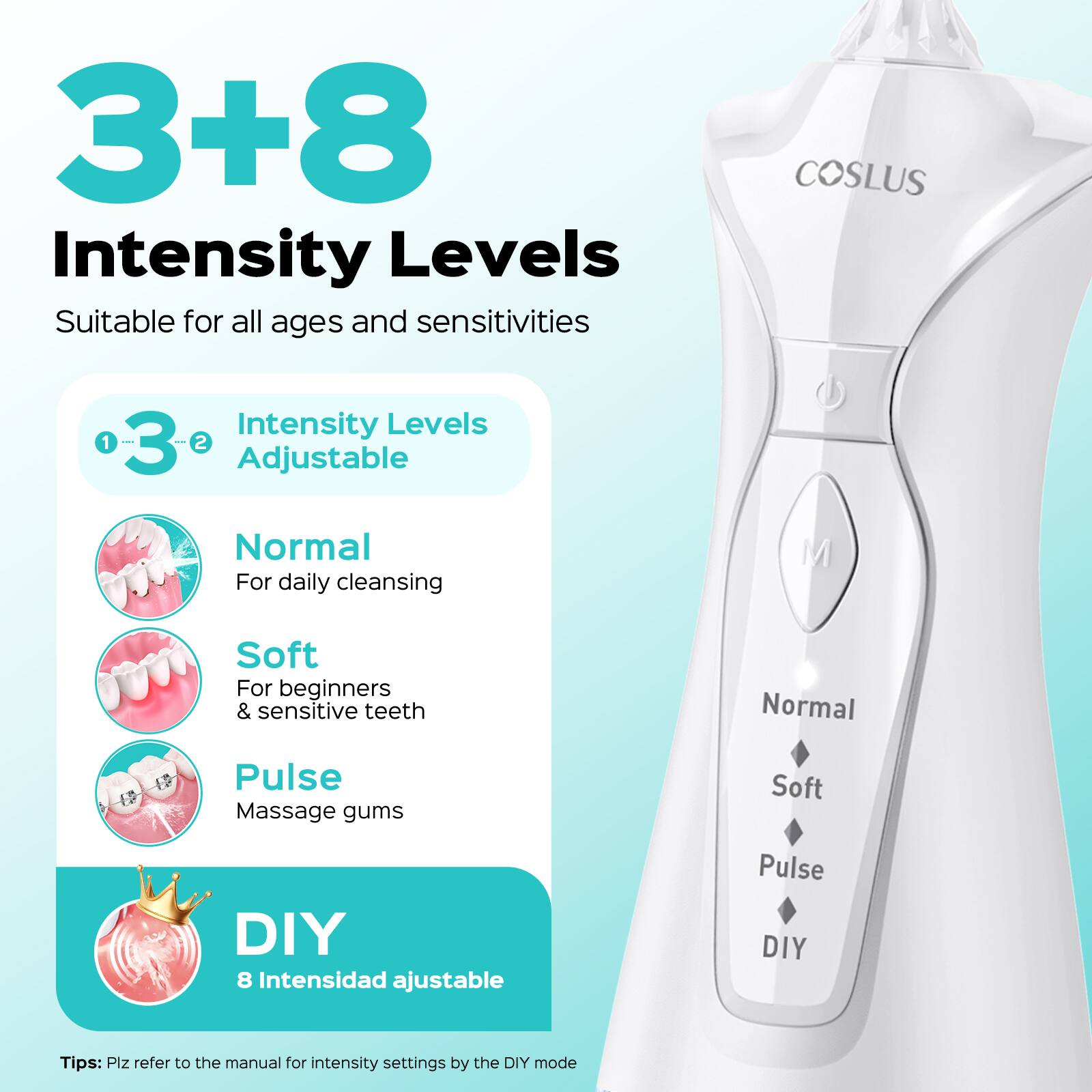 3+8 Intensity Levels

Suitable for all ages and sensitivities

COSLUS

Intensity Levels Adjustable

1. Normal
   - For daily cleansing

2. Soft
   - For beginners & sensitive teeth

3. Pulse
   - Massage gums

DIY
- 8 Intensidad ajustable

Tips: Plz refer to the manual for intensity settings by the DIY mode