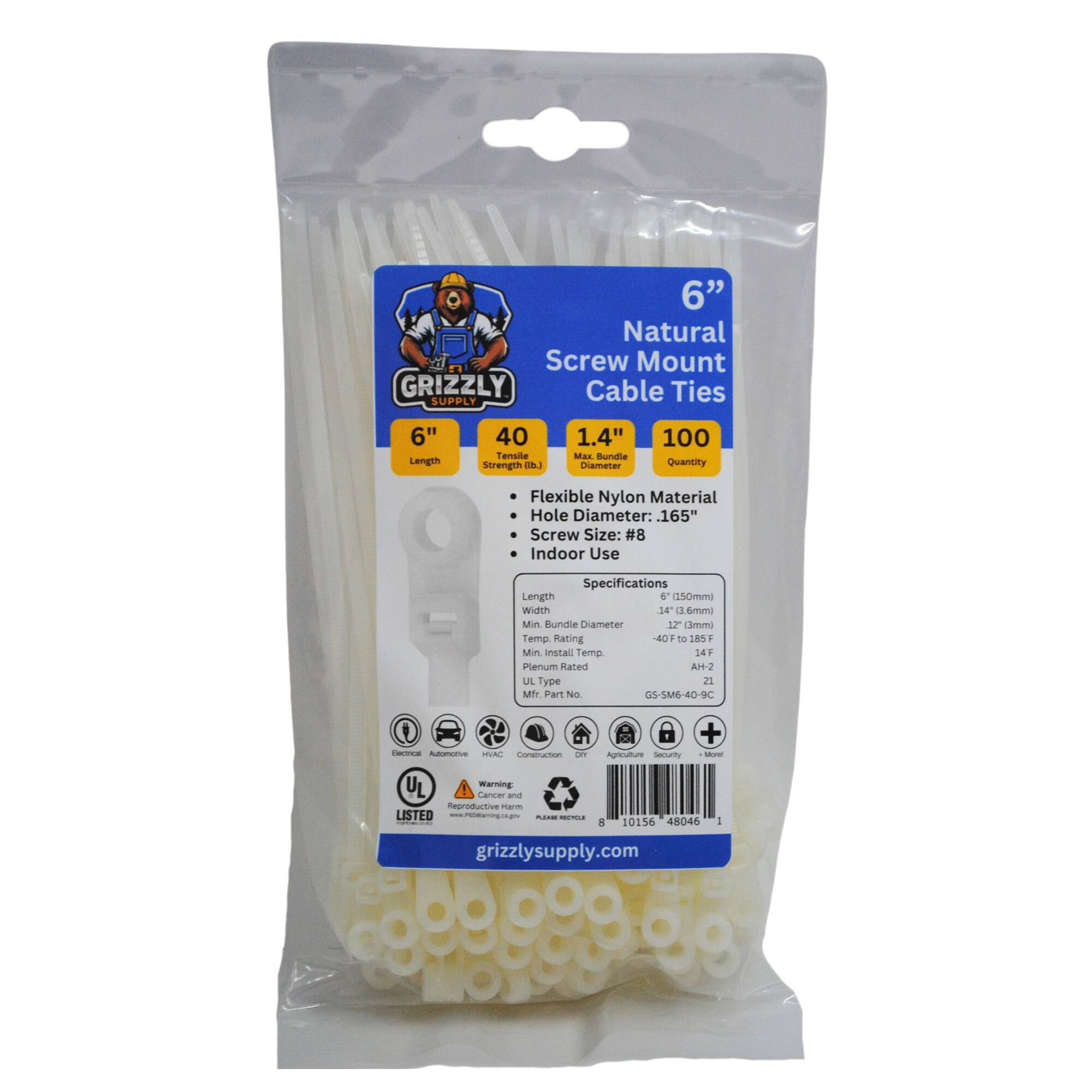 6" Natural Screw Mount GRIZZLY Cable Ties SUPPLY
6" Length
40 Tensile Strength
1.4" Max Bundle Diameter
100 Quantity
Flexible Nylon Material
Hole Diameter: .165"
Screw Size: #8
Indoor Use
Specifications
Length: 150mm
Width: 14mm
Min. Bundle Diameter: 12mm
Temp. Rating: -40F to 185F
Min. Install Temp: 14F
Plenum Rated: AH-2
UL Type: 2
Part No: G5-5M6-40-9C
Warning: Cancer and Reproductive Harm
LISTED
grizzlysupply.com