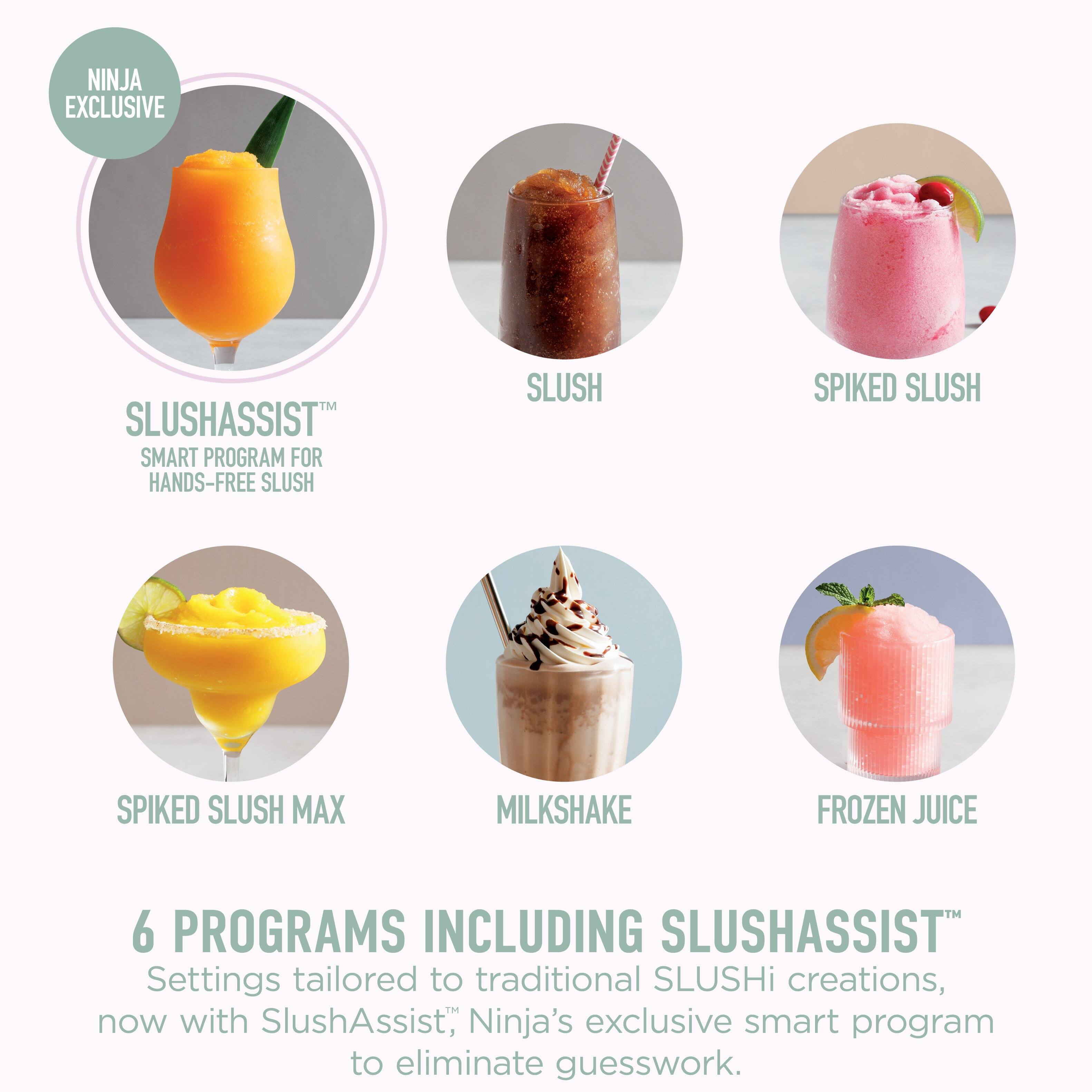 NINJA EXCLUSIVE SLUSHASSIST™ SMART PROGRAM FOR HANDS-FREE SLUSH

SLUSH
SPIKED SLUSH
SPIKED SLUSH MAX
MILKSHAKE
FROZEN JUICE

6 PROGRAMS INCLUDING SLUSHASSIST™
Settings tailored to traditional SLUSHi creations, now with SlushAssist™, Ninja's exclusive smart program to eliminate guesswork.