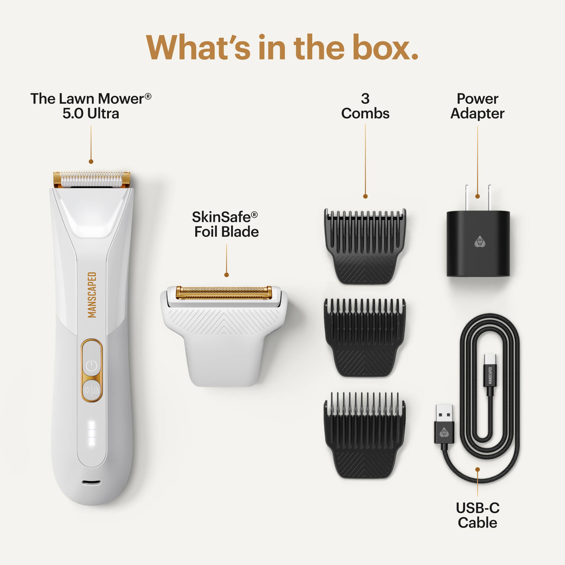 What's in the box.  
1. The Lawn Mower 5.0 Ultra  
2. 3 Combs  
3. Power Adapter  
4. SkinSafe Foil Blade  
5. USB-C Cable