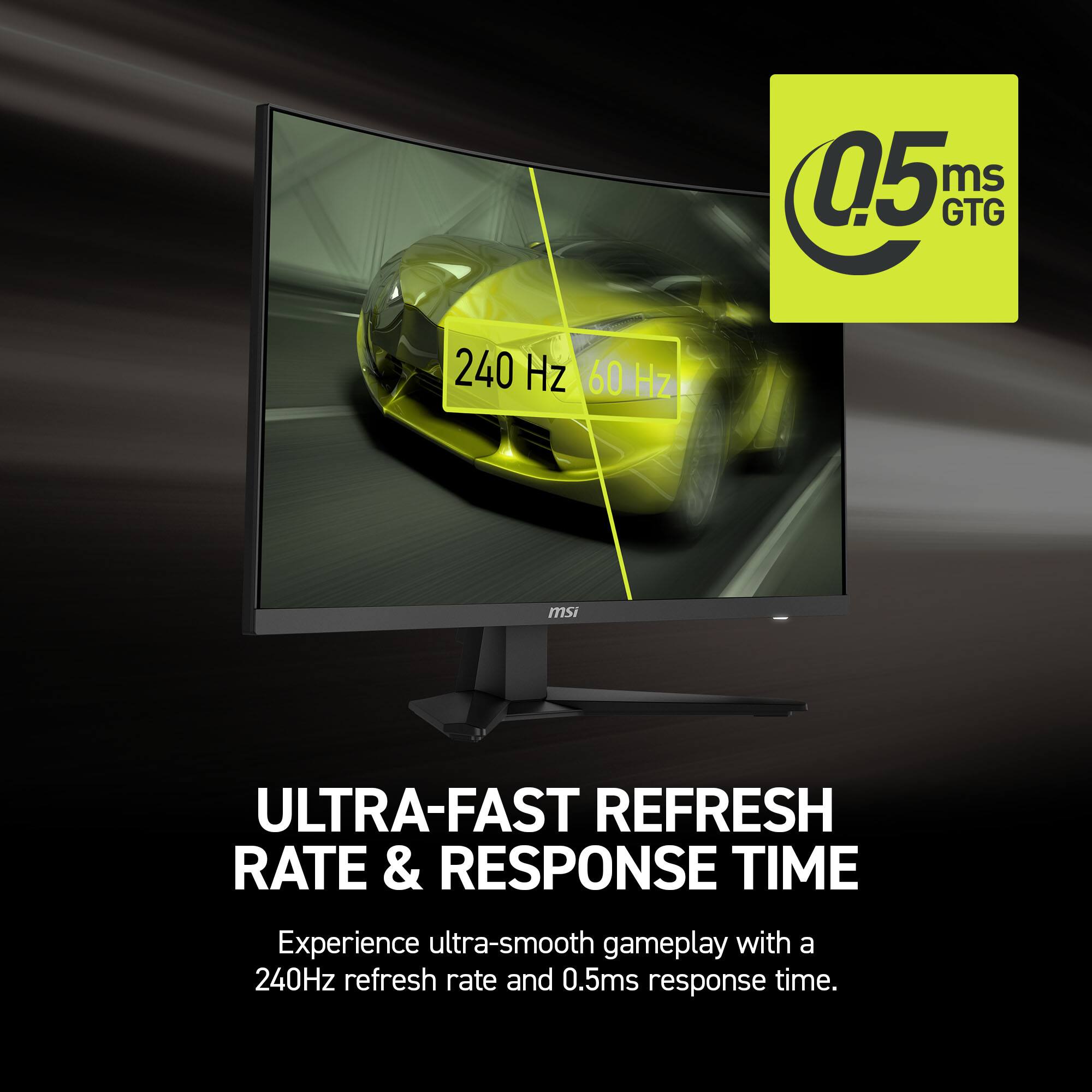 0.5ms GTG 240 Hz ULTRA-FAST REFRESH RATE & RESPONSE TIME Experience ultra-smooth gameplay with a 240Hz refresh rate and 0.5ms response time.