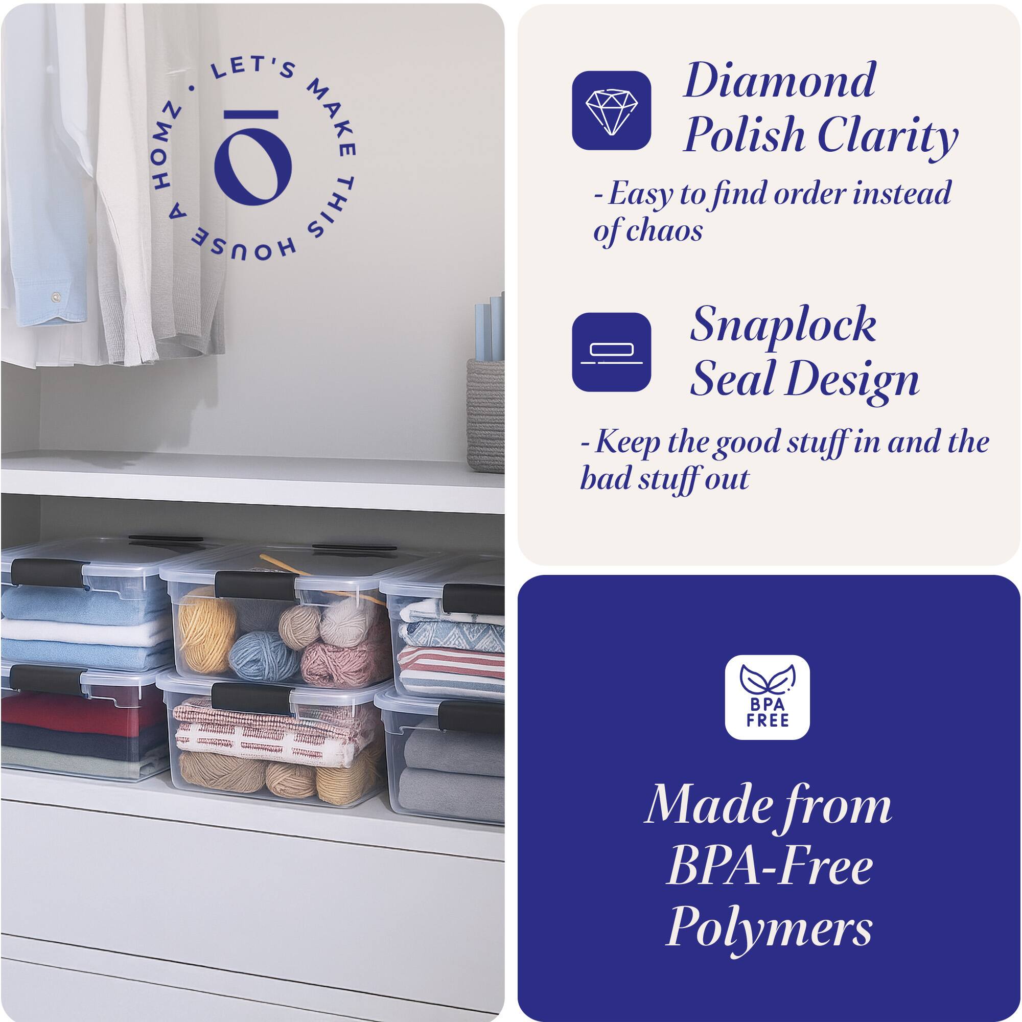 LET'S MAKE THIS HOUSE HOMZ

- Diamond Polish Clarity
  - Easy to find order instead of chaos

- Snaplock Seal Design
  - Keep the good stuff in and the bad stuff out

- Made from BPA-Free Polymers