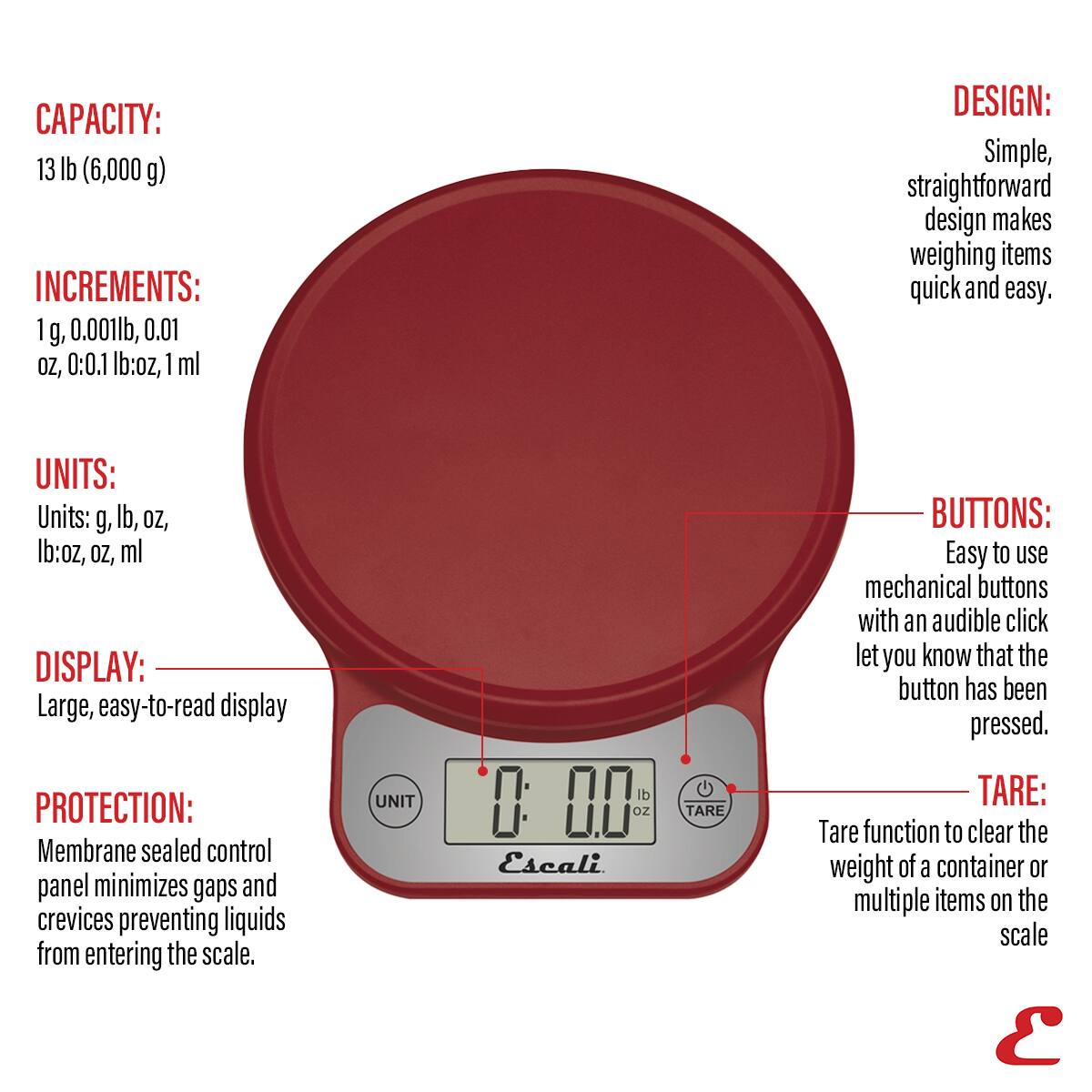 CAPACITY: 13 lb (6,000 g) INCREMENTS: 1 g, 0.001lb, 0.01 oz, 0.1 lb:oz, 1 ml DESIGN: Simple, straightforward design makes weighing items quick and easy. UNITS: Units: g, lb, oz, lb:oz, oz, ml DISPLAY: Large, easy-to-read display PROTECTION: Membrane sealed control panel minimizes gaps and crevices preventing liquids from entering the scale. UNIT 00 oz Escali TARE BUTTONS: Easy to use mechanical buttons with an audible click let you know that the button has been pressed. TARE: Tare function to clear the weight of a container or multiple items on the scale