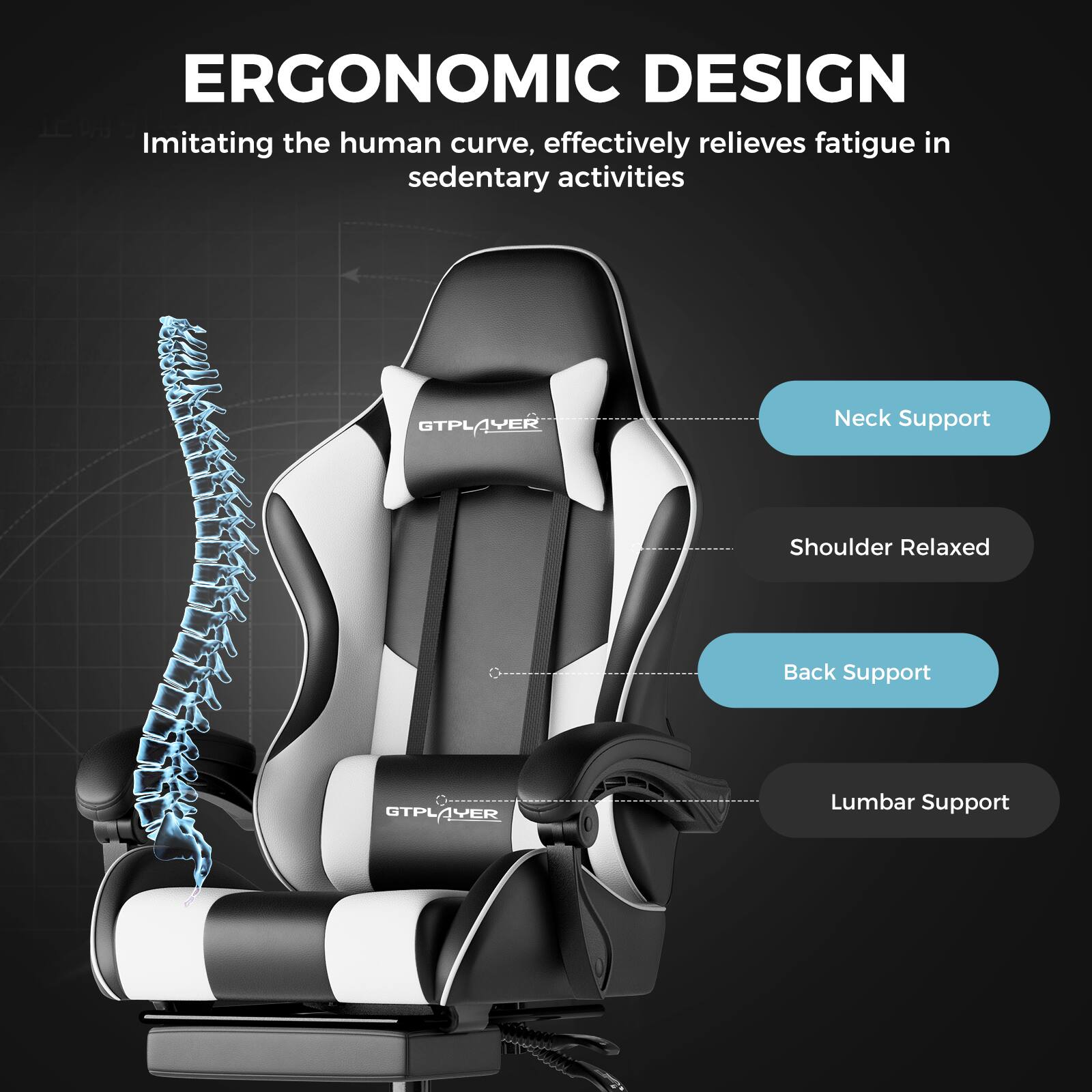 ERGONOMIC DESIGN  
Imitating the human curve, effectively relieves fatigue in sedentary activities

GTPLAYER  
Neck Support  
Shoulder Relaxed  
Back Support  
Lumbar Support