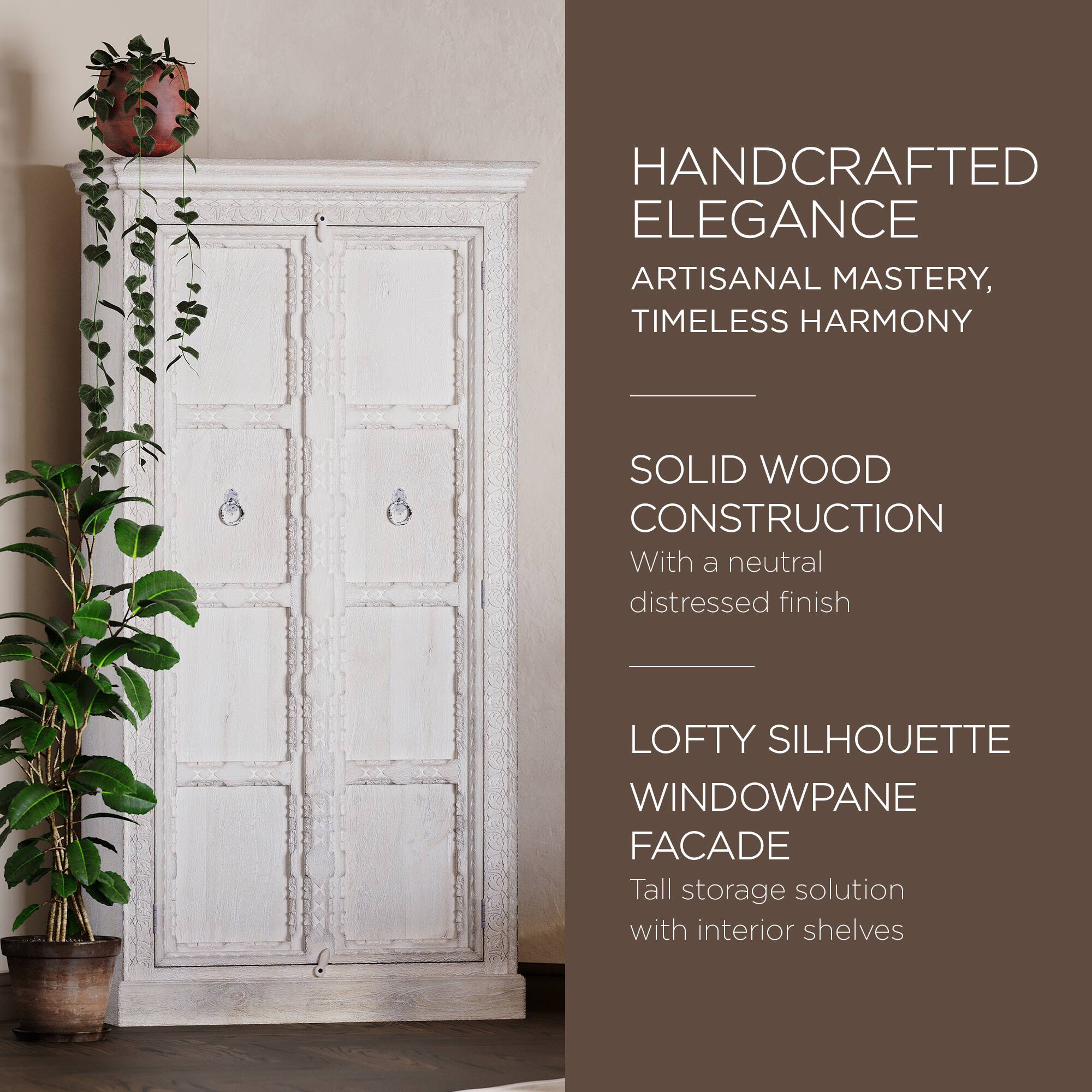 HANDCRAFTED ELEGANCE  
ARTISANAL MASTERY, TIMELESS HARMONY  

SOLID WOOD CONSTRUCTION  
With a neutral distressed finish  

LOFTY SILHOUETTE WINDOWPANE FACADE  
Tall storage solution with interior shelves