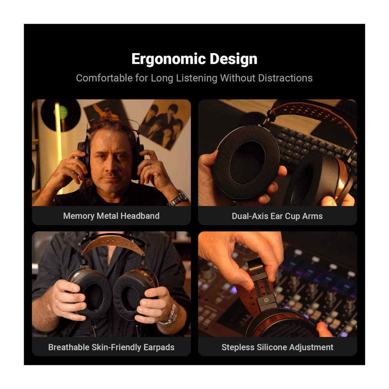 Ergonomic Design  
Comfortable for Long Listening Without Distractions  
Memory Metal Headband  
Dual-Axis Ear Cup Arms  
Breathable Skin-Friendly Earpads  
Stepless Silicone Adjustment