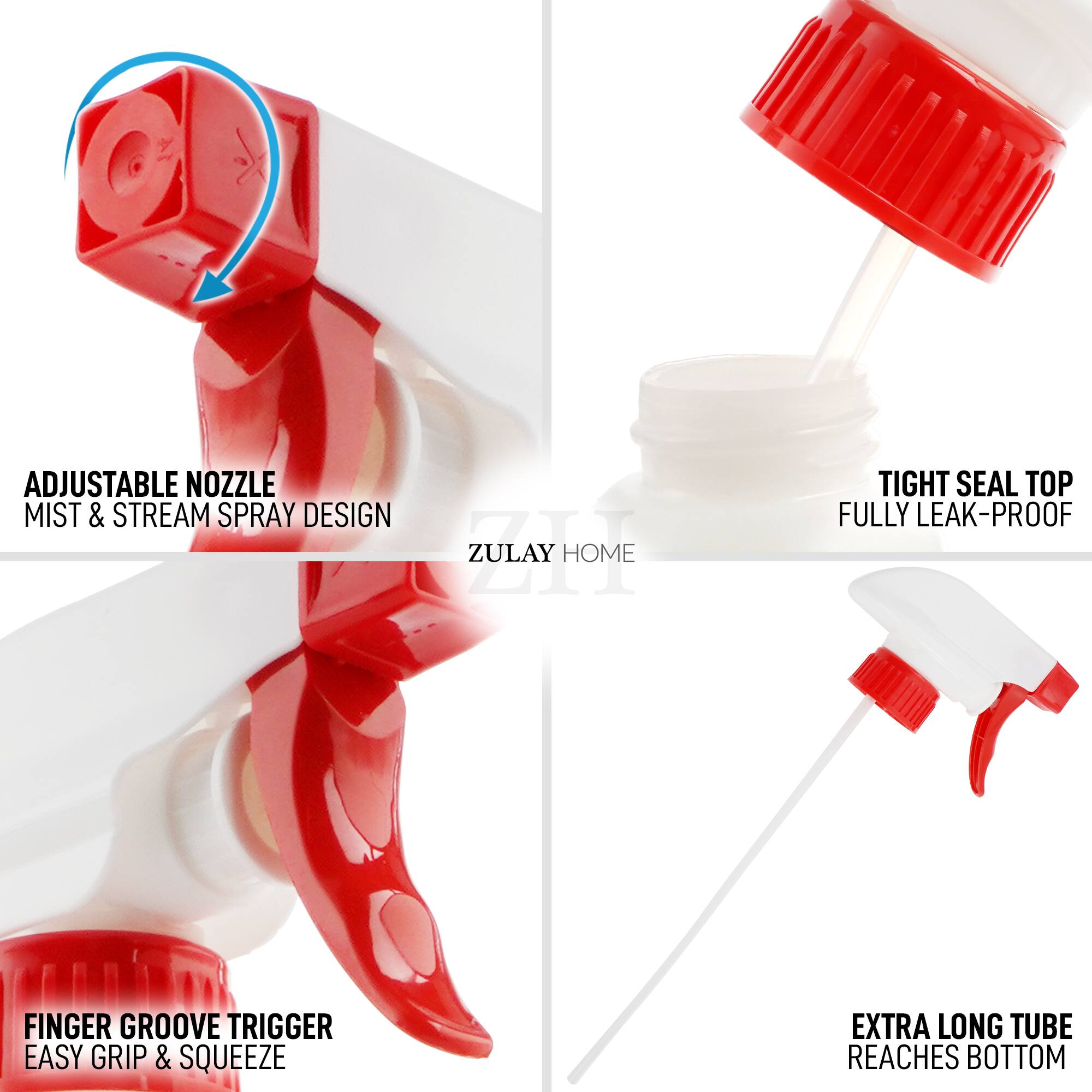 ADJUSTABLE NOZZLE MIST & STREAM SPRAY DESIGN  
ZULAY HOME  
TIGHT SEAL TOP FULLY LEAK-PROOF  
FINGER GROOVE TRIGGER EASY GRIP & SQUEEZE  
EXTRA LONG TUBE REACHES BOTTOM