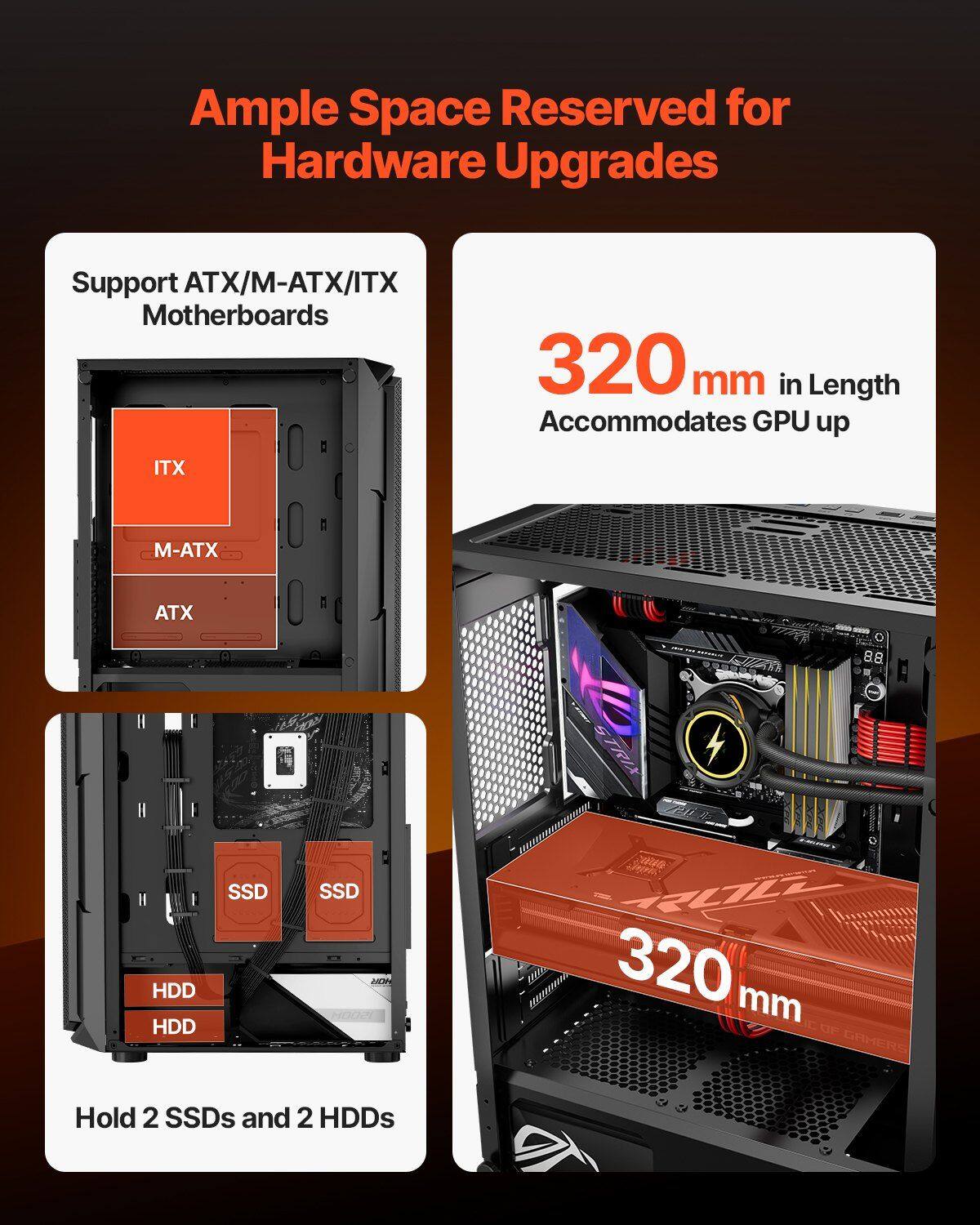 Ample Space Reserved for Hardware Upgrades

Support ATX/M-ATX/ITX Motherboards

320 mm in Length Accommodates GPU up to 320 mm

Hold 2 SSDs and 2 HDDs