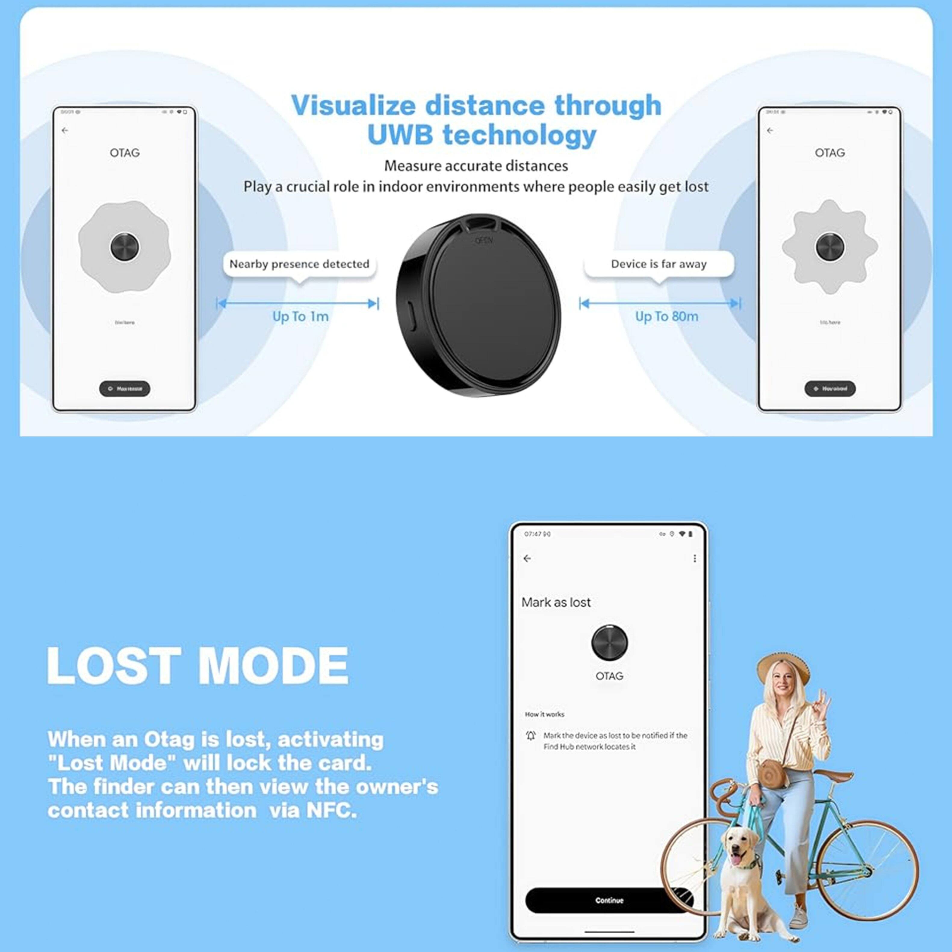 Visualize distance through UWB technology  
Measure accurate distances  
Play a crucial role in indoor environments where people easily get lost  

Nearby presence detected  
Up To 1m  

Device is far away  
Up To 80m  

LOST MODE  
When an Otag is lost, activating "Lost Mode" will lock the card. The finder can then view the owner's contact information via NFC.  

Mark as lost  
How it works  
Mark the device as lost to be notified if the Find Hub network locates it.
