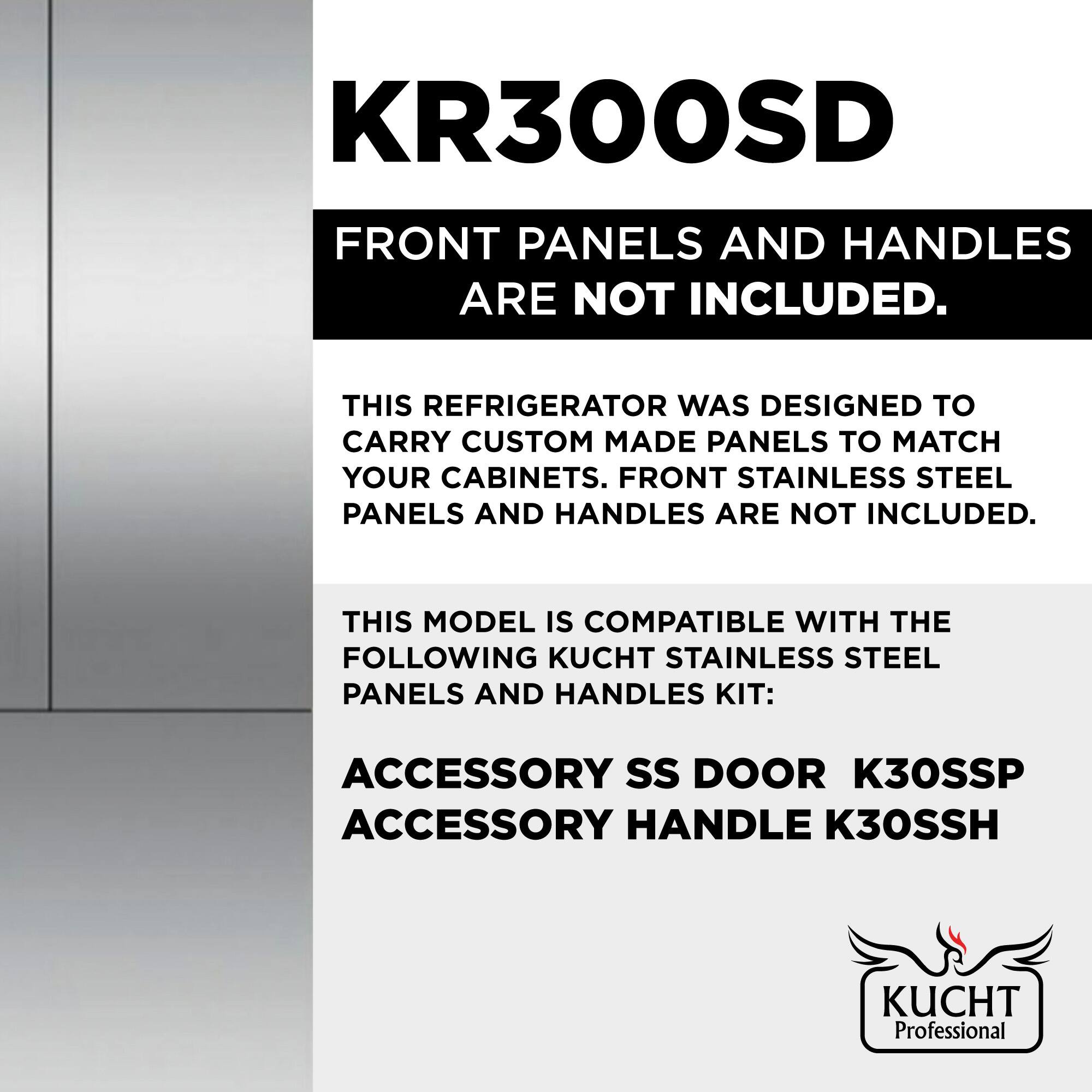 KR300SD  
FRONT PANELS AND HANDLES ARE NOT INCLUDED.  

THIS REFRIGERATOR WAS DESIGNED TO CARRY CUSTOM MADE PANELS TO MATCH YOUR CABINETS. FRONT STAINLESS STEEL PANELS AND HANDLES ARE NOT INCLUDED.  

THIS MODEL IS COMPATIBLE WITH THE FOLLOWING KUCHT STAINLESS STEEL PANELS AND HANDLES KIT:  
ACCESSORY SS DOOR K30SSP  
ACCESSORY HANDLE K30SSH  

KUCHT Professional