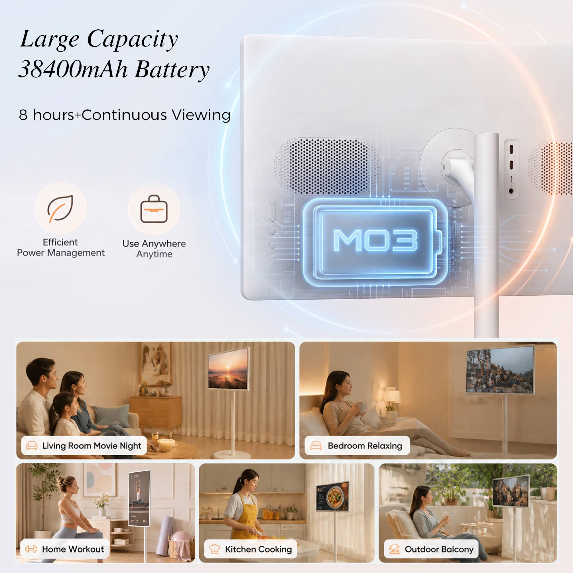 Large Capacity 38400mAh Battery  
8 hours+ Continuous Viewing  
Efficient Power Management Anytime  

Living Room Movie Night  
Bedroom Relaxing  

Home Workout  
Kitchen Cooking  
Outdoor Balcony