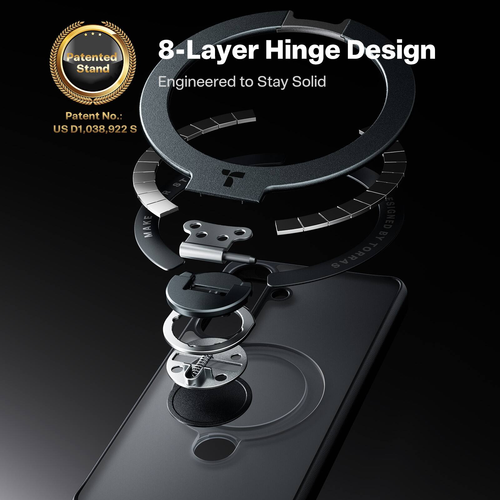 Patented 8-Layer Hinge Design Stand  
Engineered to Stay Solid  
Patent No.: US D1,038,922 S  
Designed by TORRAS