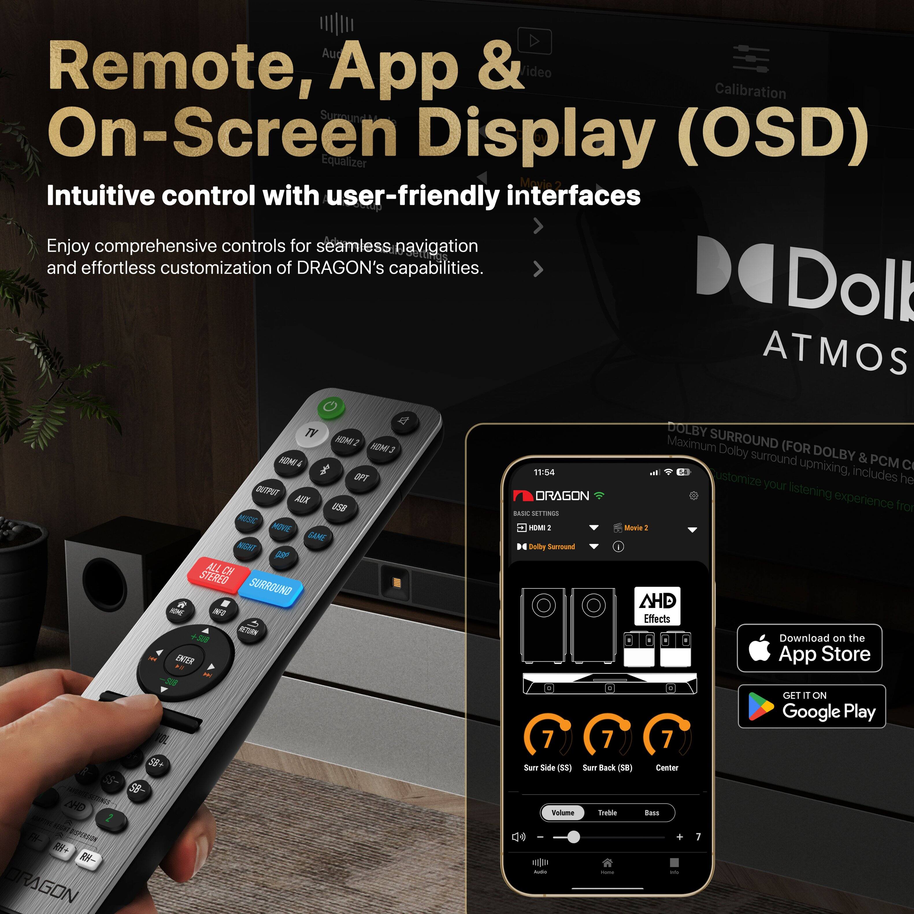 Remote, App & On-Screen Display (OSD)  
Intuitive control with user-friendly interfaces  

Enjoy comprehensive controls for seamless navigation and effortless customization of DRAGON's capabilities.  

Dolby Atmos  
Dolby Surround (FOR Dolby & PCM Customization includes upmixing, PCM)  

Download on the App Store  
GET IT ON Google Play  

Surround Side (S)  
Surround Back (SB)  
Center  

Volume  
Treble  
Bass  

AHD Effects  

DRAGON  
Basic Settings  
HDMI 2  
Movie 2  
Dolby Surround  

11:54  
4G  
Wi-Fi  
Bluetooth