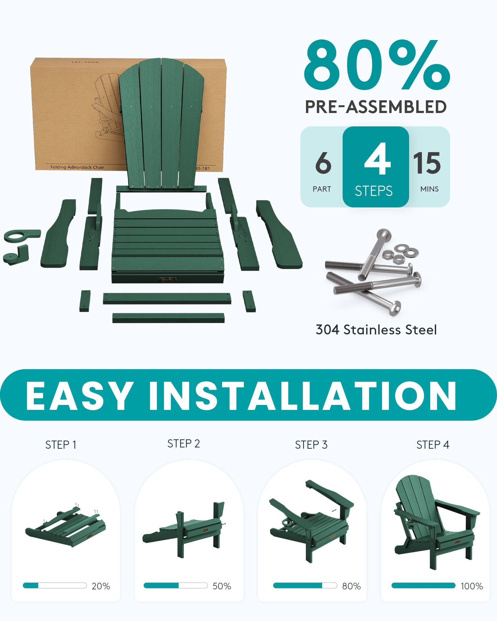 80% PRE-ASSEMBLED  
Folding Adirondack Chair  
1-781  
6 PART  
4 STEPS  
15 MINS  
304 Stainless Steel  
EASY INSTALLATION  
STEP 1  
STEP 2  
STEP 3  
STEP 4  
-  
20%  
50%  
80%  
100%