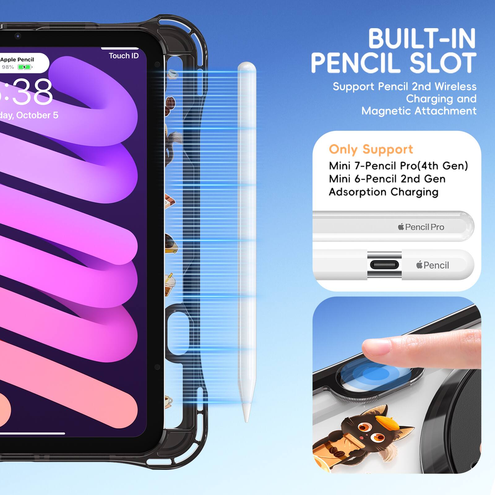 Apple Pencil 98% : 38 day, October 5  
Touch ID  
BUILT-IN PENCIL SLOT  
Support Pencil 2nd Wireless Charging and Magnetic Attachment  
Only Support Mini 7-Pencil Pro (4th Gen) Mini 6-Pencil 2nd Gen Adsorption Charging  
Pencil Pro  
Pencil