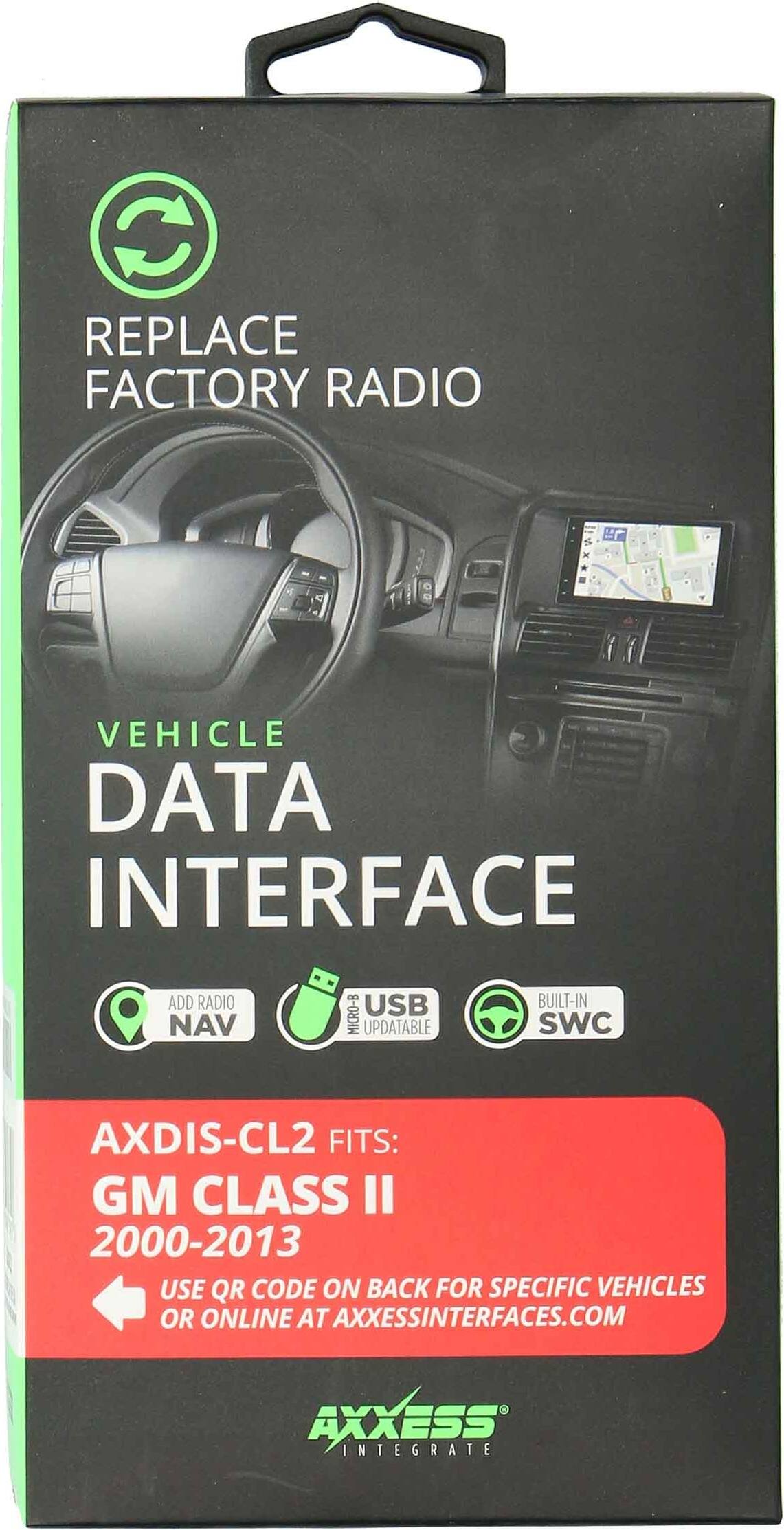 REPLACE FACTORY RADIO

VEHICLE DATA INTERFACE

ADD RADIO NAV MICRO-B USB UPDATABLE BUILT-IN SWC

AXDIS-CL2 FITS: GM CLASS II 2000-2013

USE QR CODE ON BACK FOR SPECIFIC VEHICLES OR ONLINE AT AXXESSINTERFACES.COM

AXXESS INTEGRATE