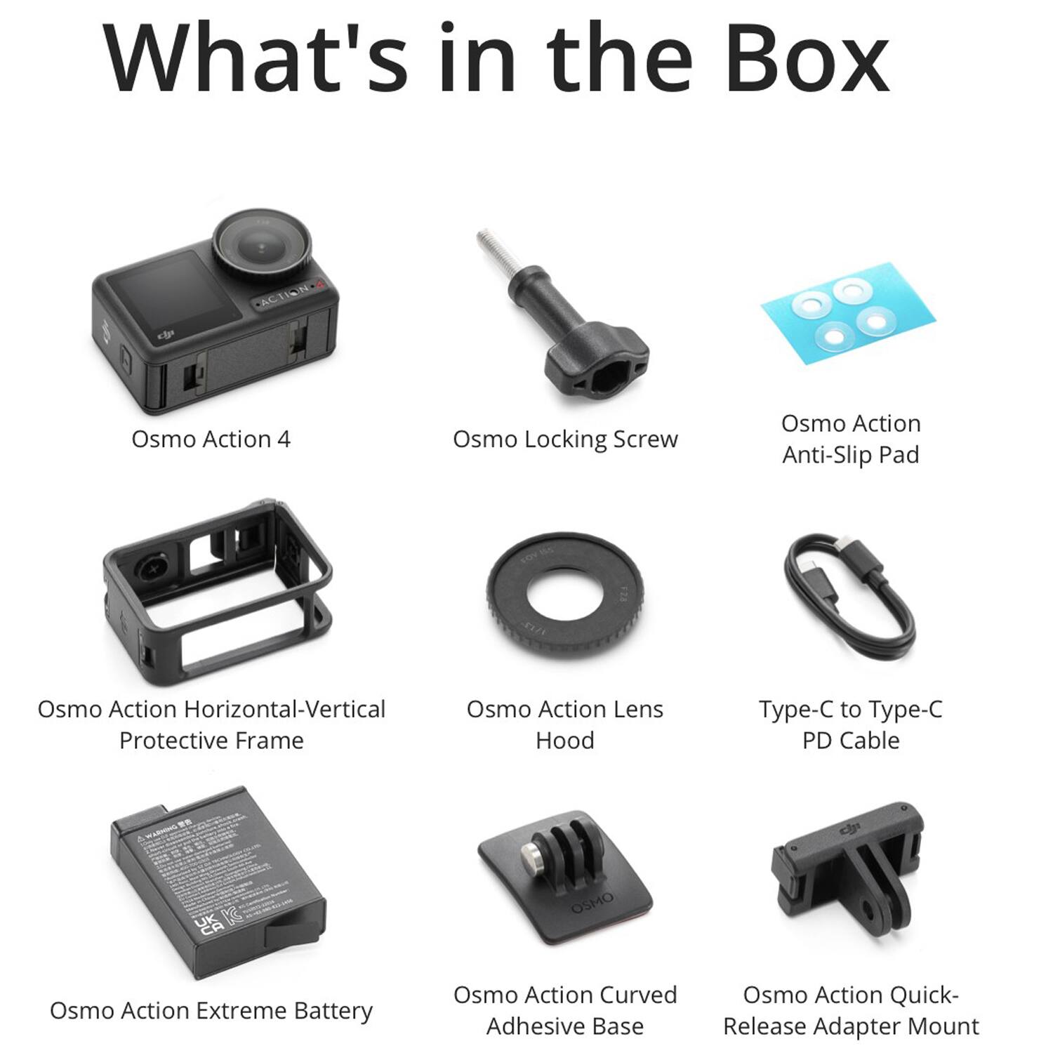 What's in the Box

- Osmo Action 4
- Osmo Locking Screw
- Osmo Action Anti-Slip Pad
- Osmo Action Horizontal-Vertical Protective Frame
- Osmo Action Lens Hood
- Type-C to Type-C PD Cable
- Osmo Action Extreme Battery
- Osmo Action Curved Adhesive Base
- Osmo Action Quick-Release Adapter Mount
