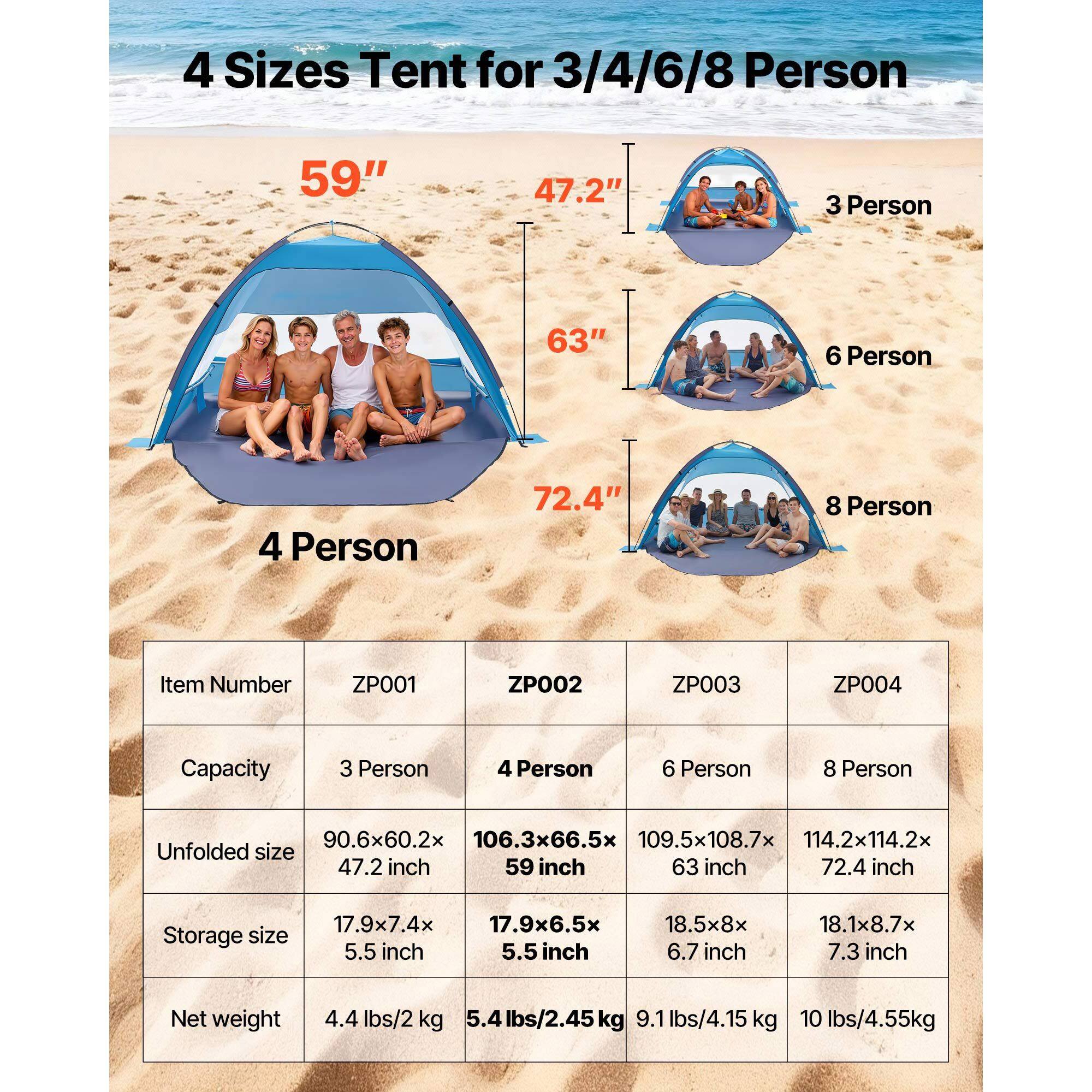 4 Sizes Tent for 3/4/6/8 Person

59" 47.2" 3 Person
63" 6 Person
72.4" 8 Person

Item Number
ZP001 ZP002 ZP003 ZP004

Capacity
3 Person 4 Person 6 Person 8 Person

Unfolded size
90.6x60.2x 47.2 inch
106.3x66.5x 59 inch
109.5x108.7x 63 inch
114.2x114.2x 72.4 inch

Storage size
17.9x7.4x 5.5 inch
17.9x6.5x 5.5 inch
18.5x8x 6.7 inch
18.1x8.7x 7.3 inch

Net weight
4.4 lbs/2 kg
5.4 lbs/2.45 kg
9.1 lbs/4.15 kg
10 lbs/4.5