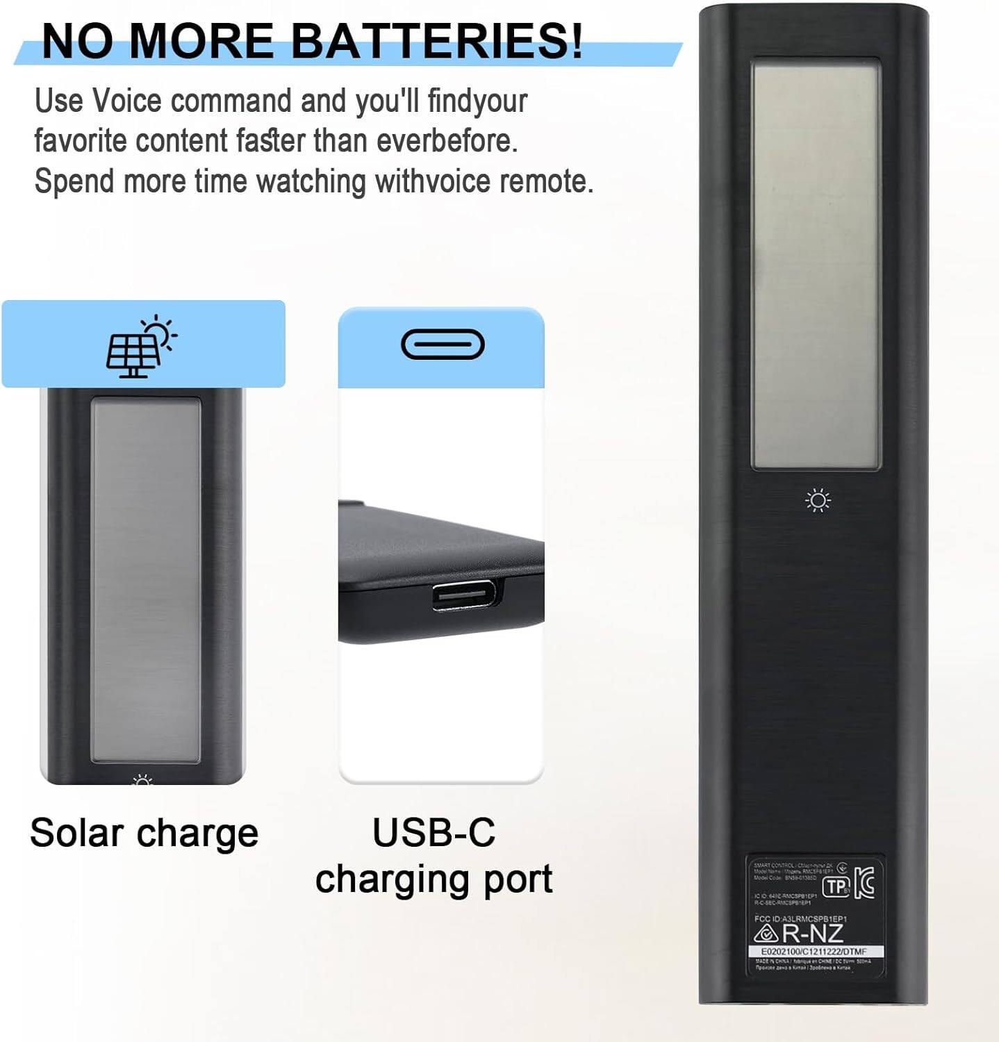 NO MORE BATTERIES!

Use Voice command and you'll find your favorite content faster than ever before. Spend more time watching with voice remote.

Solar charge

USB-C charging port

R-NZ