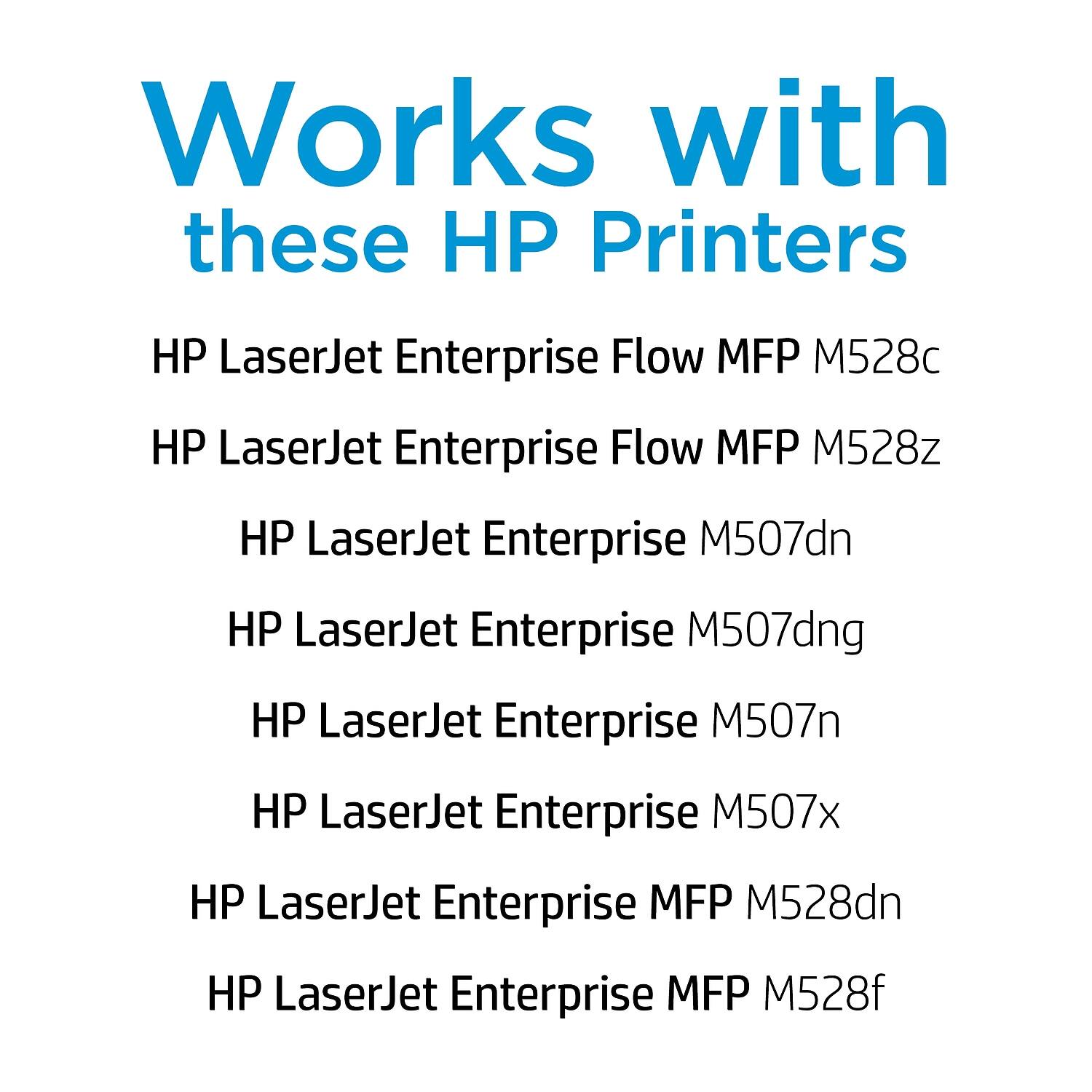 Works with these HP Printers

- HP LaserJet Enterprise Flow MFP M528c
- HP LaserJet Enterprise Flow MFP M528z
- HP LaserJet Enterprise M507dn
- HP LaserJet Enterprise M507dng
- HP LaserJet Enterprise M507n
- HP LaserJet Enterprise M507x
- HP LaserJet Enterprise MFP M528dn
- HP LaserJet Enterprise MFP M528f