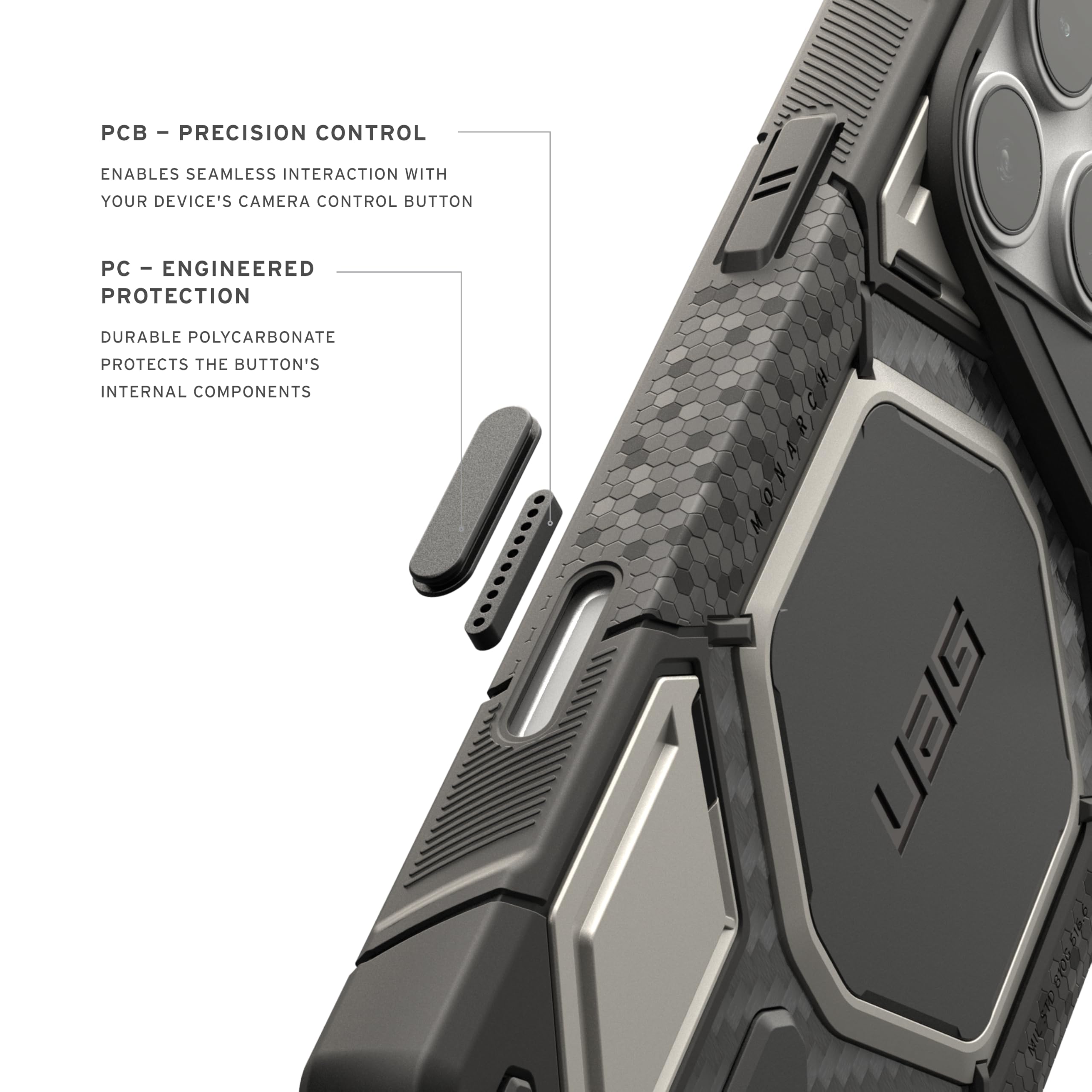 - PCB - PRECISION CONTROL
  ENABLES SEAMLESS INTERACTION WITH YOUR DEVICE'S CAMERA CONTROL BUTTON

- PC - ENGINEERED PROTECTION
  DURABLE POLYCARBONATE PROTECTS THE BUTTON'S INTERNAL COMPONENTS