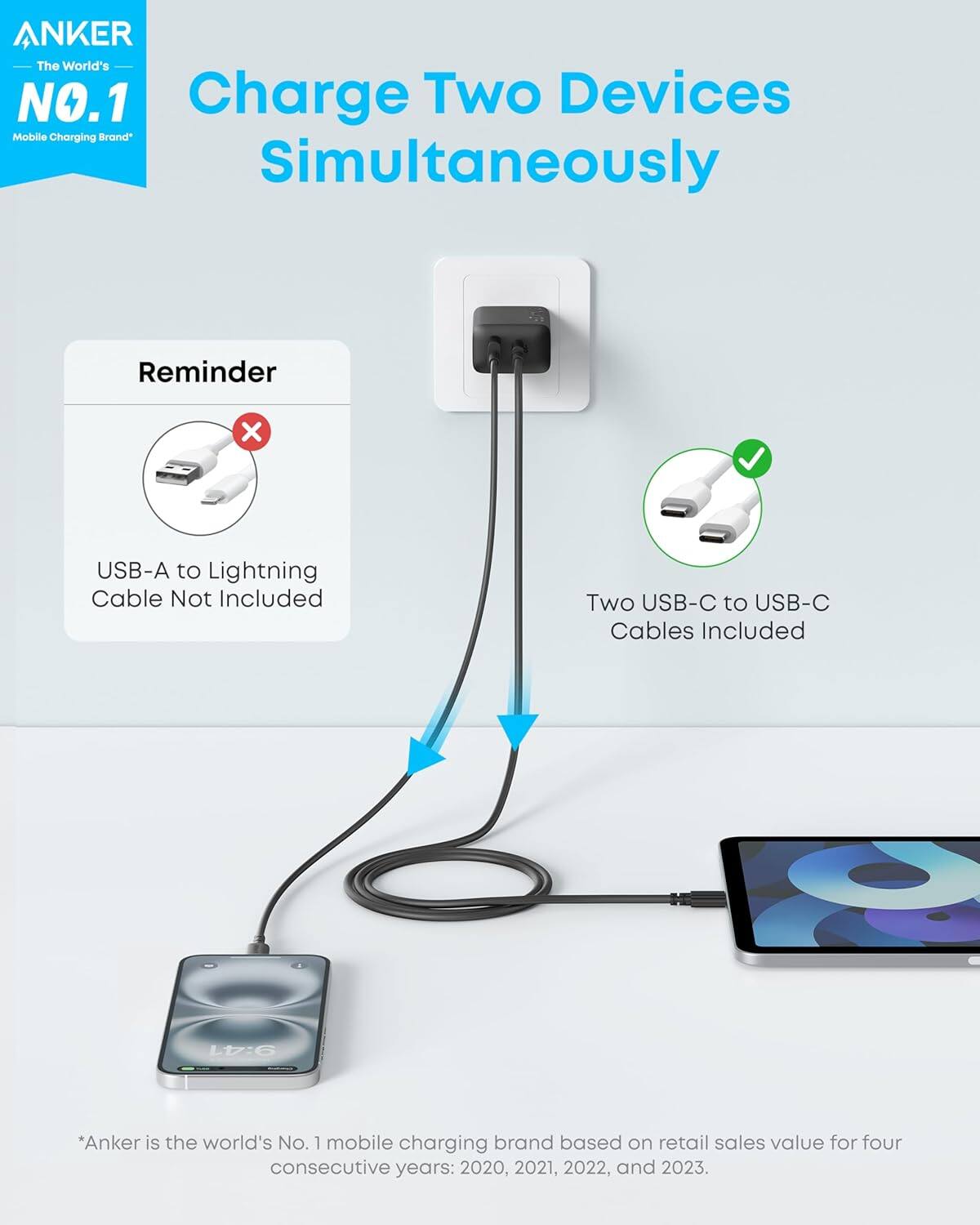 ANKER  
The World's NO.1 Charge Two Devices Mobile Charging Brand Simultaneously  

Reminder  
USB-A to Lightning Cable Not Included  
Two USB-C to USB-C Cables Included  

*Anker is the world's No. 1 mobile charging brand based on retail sales value for four consecutive years: 2020, 2021, 2022, and 2023.
