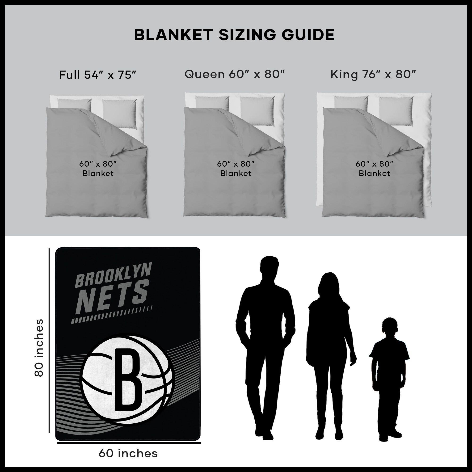 BLANKET SIZING GUIDE

Full 54" x 75"  
Queen 60" x 80"  
King 76" x 80"  

60" x 80" Blanket  
60" x 80" Blanket  
60" x 80" Blanket  

BROOKLYN NETS  

80 inches  
60 inches