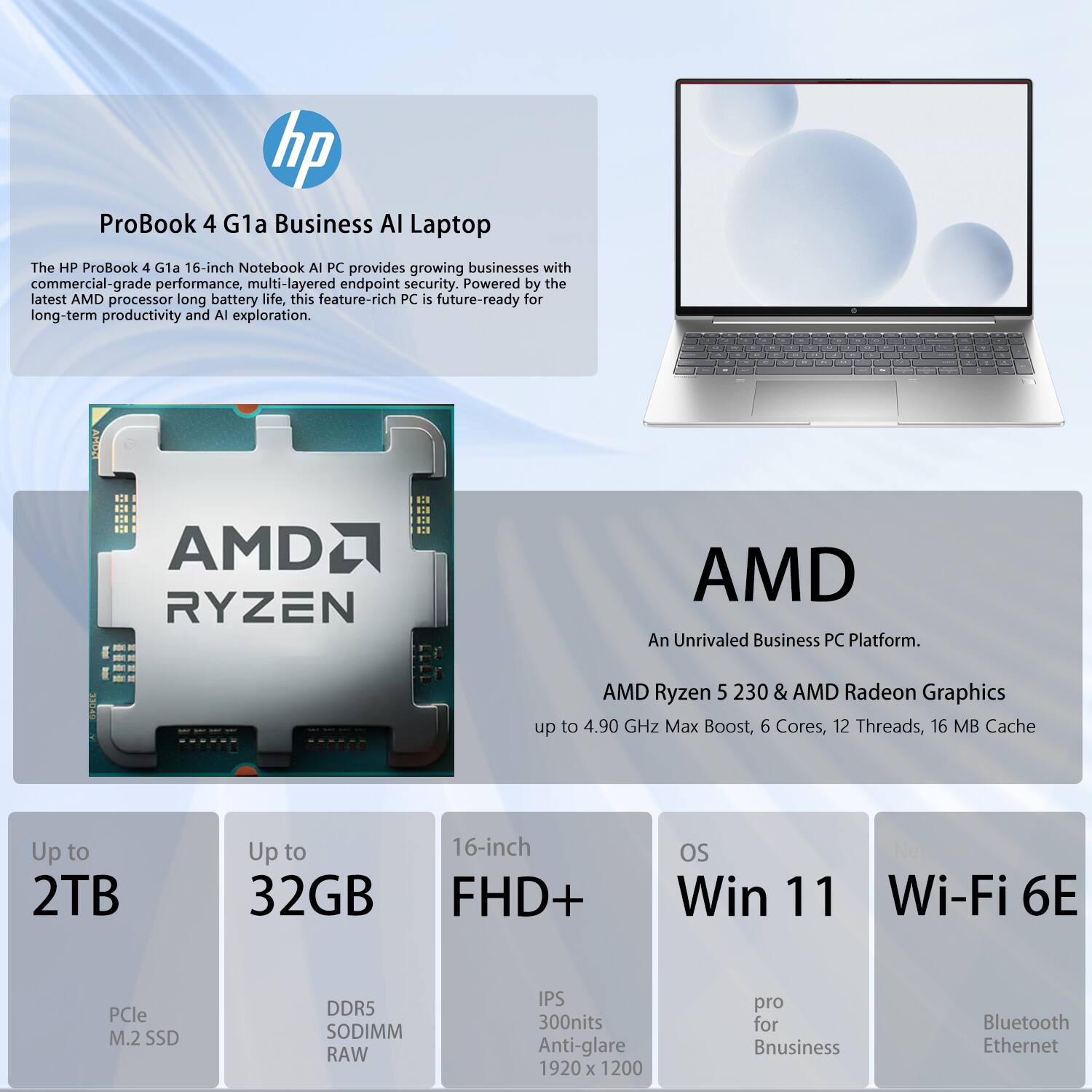 hp ProBook 4 G1a Business AI Laptop

The HP ProBook 4 G1a 16-inch Notebook AI PC provides growing businesses with commercial-grade performance, multi-layered endpoint security. Powered by the latest AMD processor long battery life, this feature-rich PC is future-ready for long-term productivity and AI exploration.

AMD Ryzen 5 2300 & AMD Radeon Graphics
- Up to 4.90 GHz Max Boost
- 6 Cores, 12 Threads
- 16 MB Cache

Up to 2TB
- PCIe M.2 SSD

Up to 32GB
- DDR5 SODIMM RAW

16-inch FHD+
- IPS
- 300nits Anti-glare
- 1920 x 1200

OS
- Win 11

Wi-Fi 6E
- Bluetooth
- Ethernet

An Unrivaled Business PC Platform.