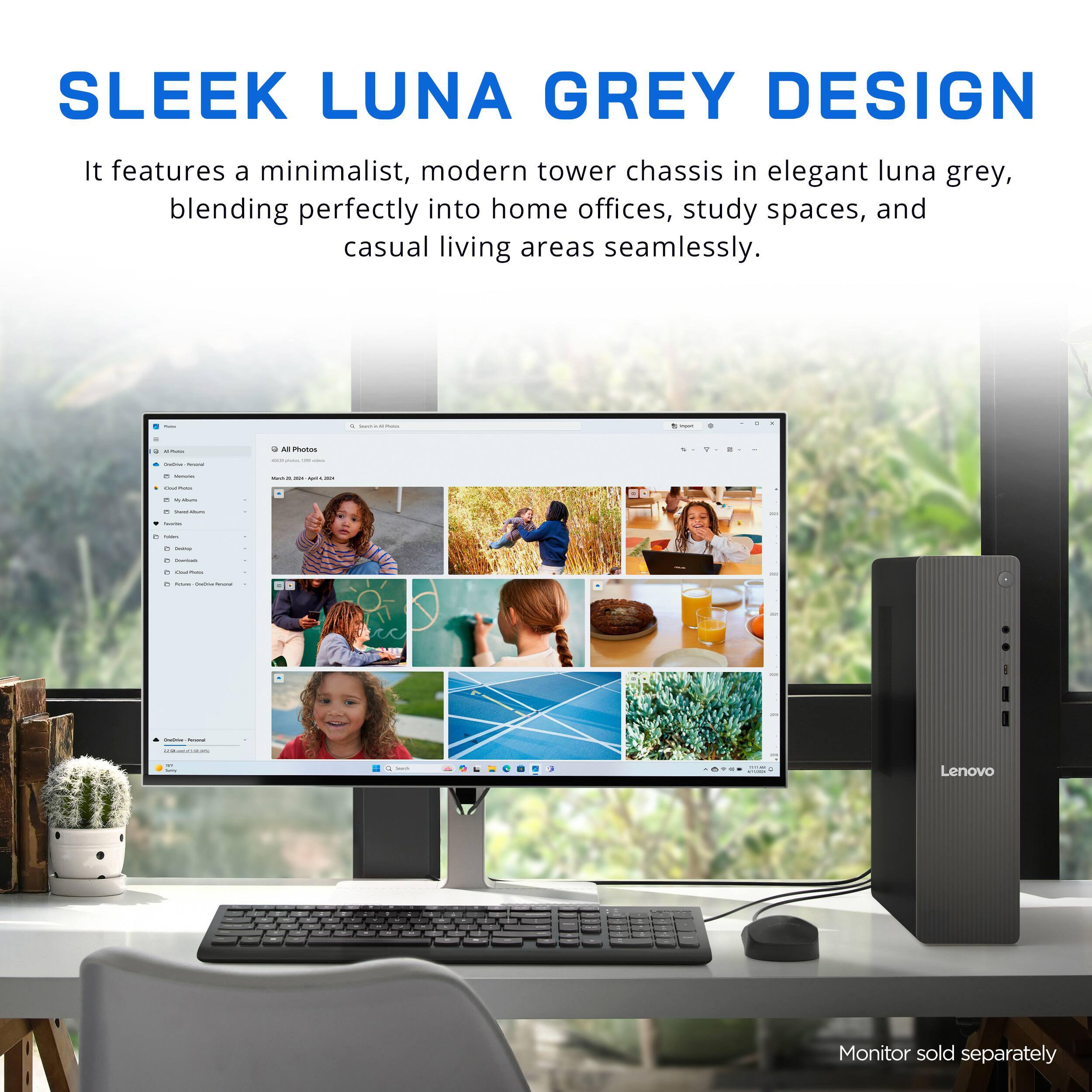 SLEEK LUNA GREY DESIGN

It features a minimalist, modern tower chassis in elegant luna grey, blending perfectly into home offices, study spaces, and casual living areas seamlessly.

Monitor sold separately