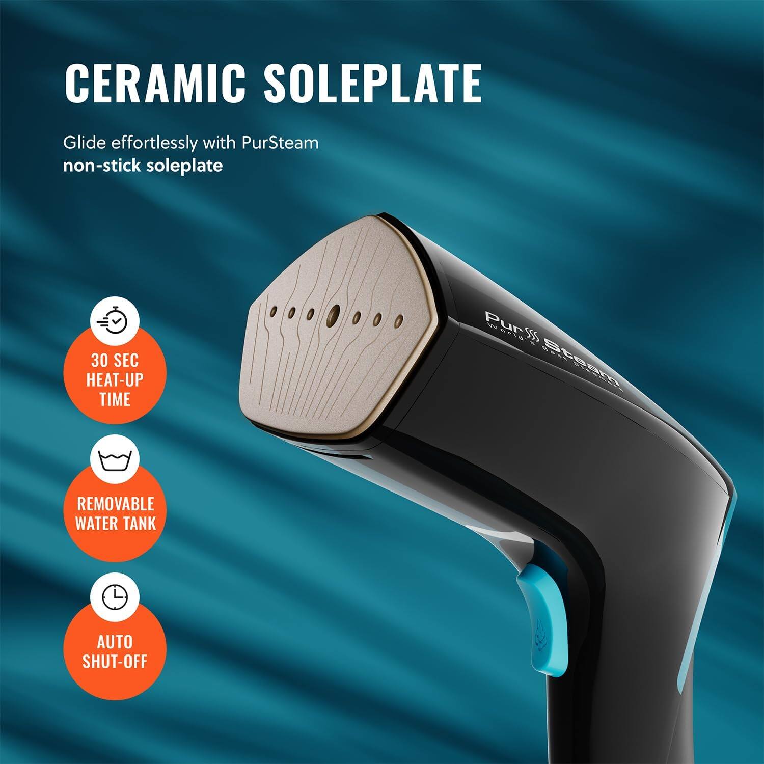 CERAMIC SOLEPLATE
Glide effortlessly with PurSteam non-stick soleplate
30 SEC HEAT-UP TIME
REMOVABLE WATER TANK
AUTO SHUT-OFF