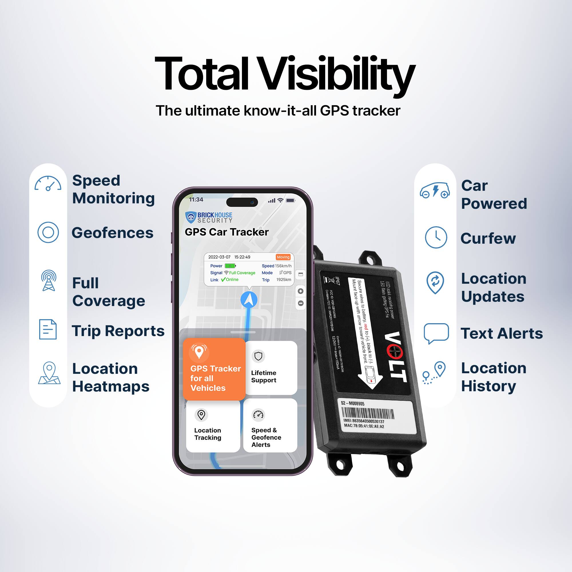 Total Visibility  
The ultimate know-it-all GPS tracker  

- Speed Monitoring  
- Geofences  
- Full Coverage  
- Trip Reports  
- Location Heatmaps  

GPS Car Tracker  
- Location Tracking  
- Speed & Geofence Alerts  

Car Powered  
- Curfew  
- Location Updates  
- Text Alerts  
- Location History  

Lifetime Support for all Vehicles