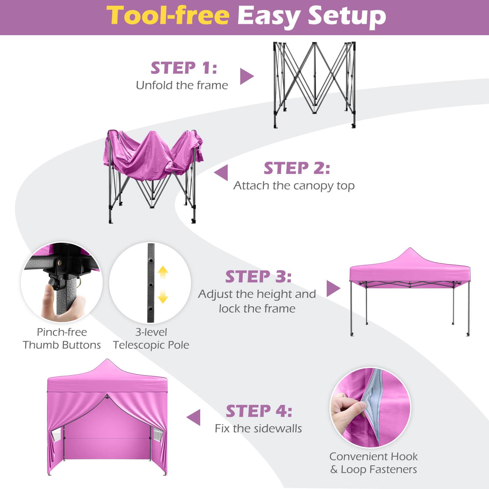 Tool-free Easy Setup

STEP 1: Unfold the frame

STEP 2: Attach the canopy top

STEP 3: Adjust the height and lock the frame

Pinch-free 3-level Thumb Buttons Telescopic Pole

STEP 4: Fix the sidewalls

Convenient Hook & Loop Fasteners