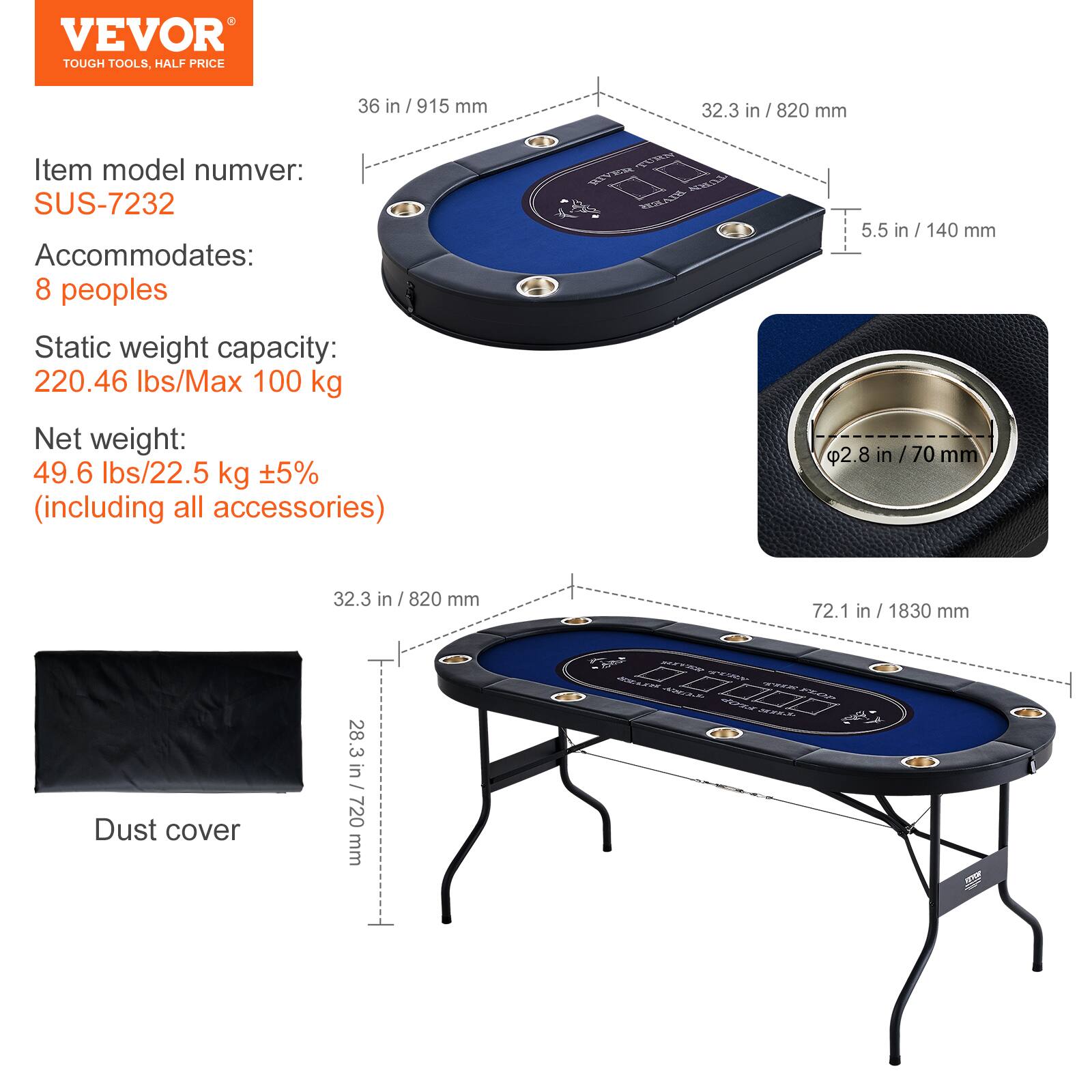 VEVOR TOUGH TOOLS. HALF PRICE
36 in /915 mm
32.3 in / 820 mm
Item model number: SUS-7232
Accommodates: 8 peoples
Static weight capacity: 220.46 lbs/Max 100 kg
Net weight: 49.6 lbs/22.5 kg +5% (including all accessories)
5.5 in / 140 mm
2.8 in / 70 mm
32.3 in / 820 mm
72.1 in / 1830 mm
Dust cover
28.3 in/ 720 mm