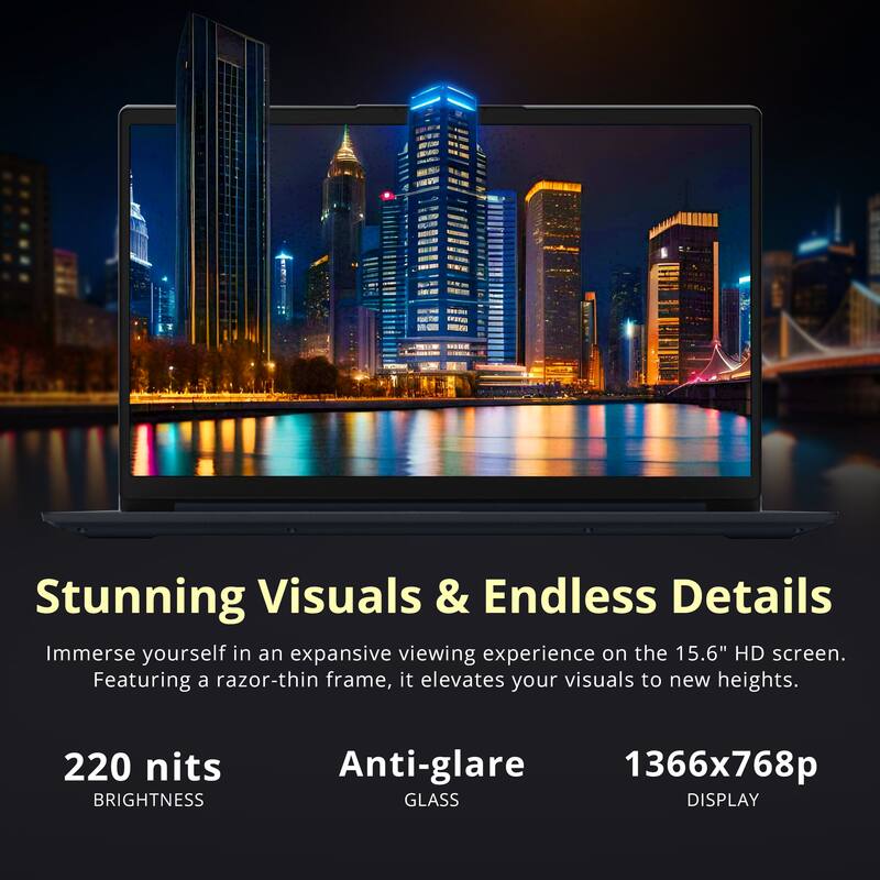 Stunning Visuals & Endless Details

Immerse yourself in an expansive viewing experience on the 15.6" HD screen. Featuring a razor-thin frame, it elevates your visuals to new heights.

220 nits BRIGHTNESS  
Anti-glare GLASS  
1366x768p DISPLAY
