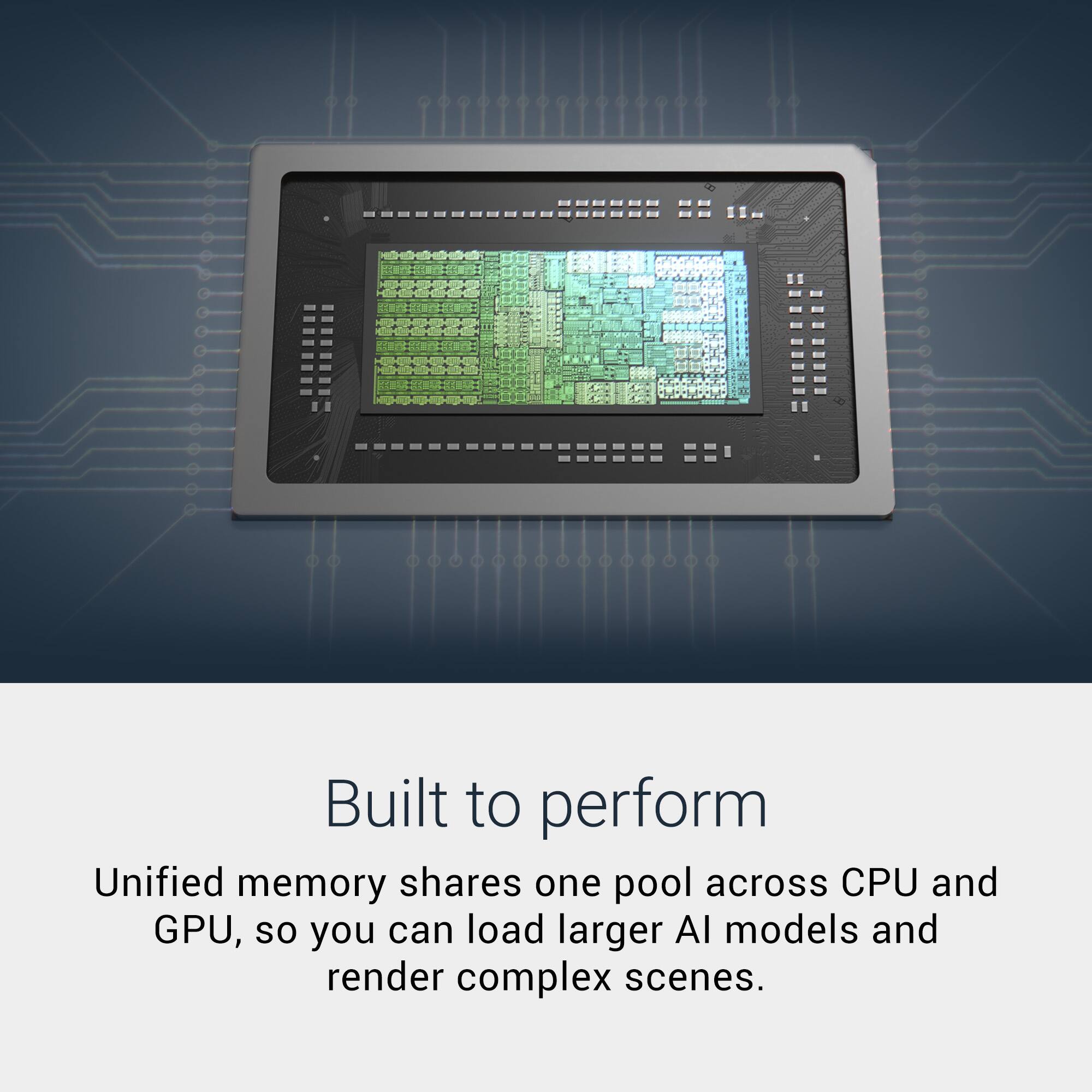 Built to perform

Unified memory shares one pool across CPU and GPU, so you can load larger AI models and render complex scenes.