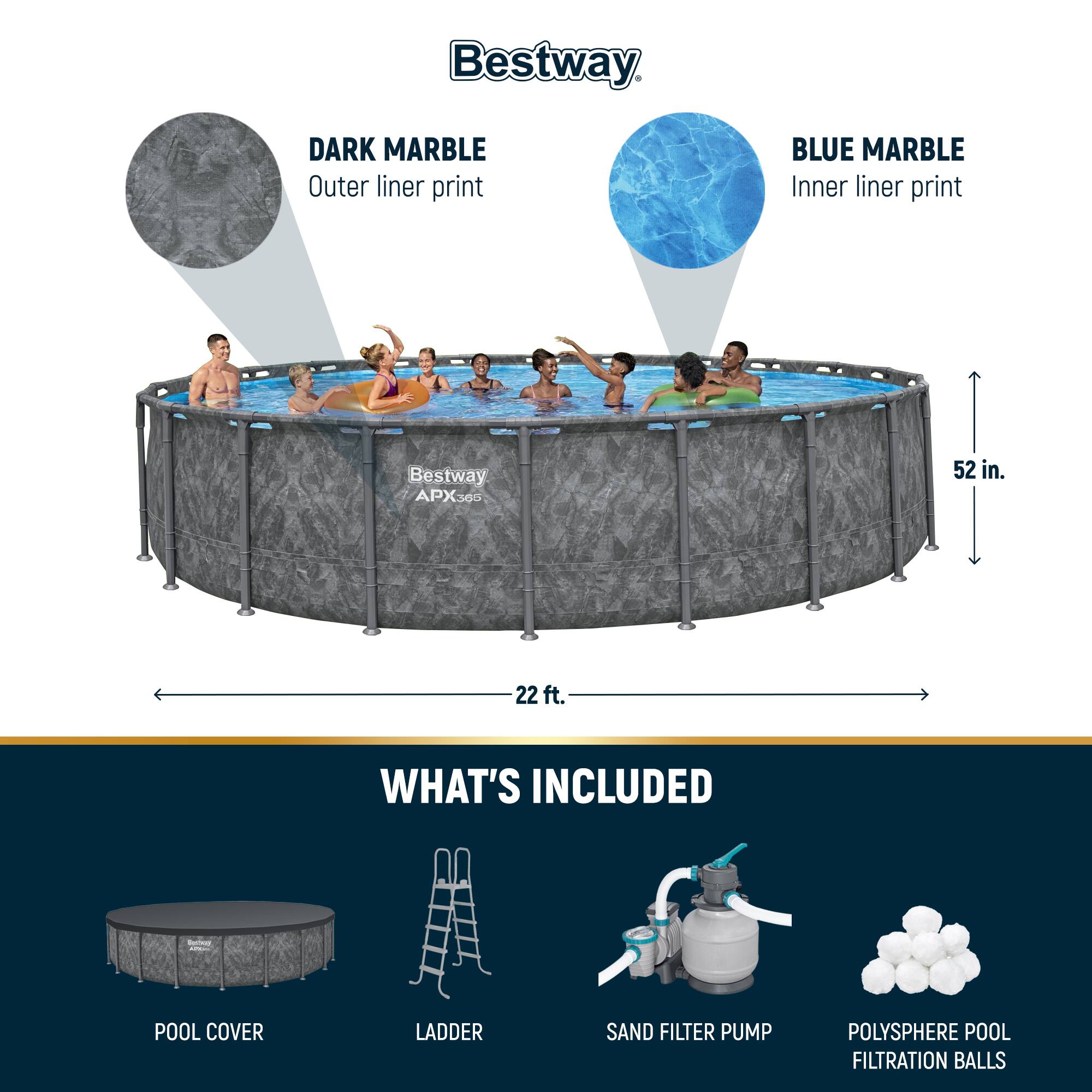 Bestway APX365

DARK MARBLE
Outer liner print

BLUE MARBLE
Inner liner print

52 in.
22 ft.

WHAT'S INCLUDED
POOL COVER
LADDER
SAND FILTER PUMP
POLYSHERE POOL FILTRATION BALLS