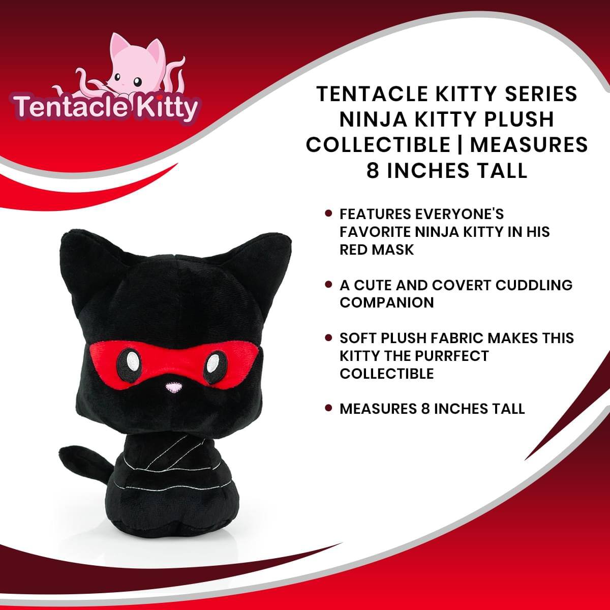 Tentacle Kitty TENTACLE KITTY SERIES NINJA KITTY PLUSH COLLECTIBLE | MEASURES 8 INCHES TALL

- FEATURES EVERYONE'S FAVORITE NINJA KITTY IN HIS RED MASK
- A CUTE AND COVERT CUDDLING COMPANION
- SOFT PLUSH FABRIC MAKES THIS KITTY THE PURRFECT COLLECTIBLE
- MEASURES 8 INCHES TALL
